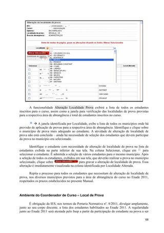 A funcionalidade Alteração Localidade Prova exibirá a lista de todos os estudantes
inscritos para o curso, assim como a janela para verificação das localidades de prova previstas
para a respectiva área de abrangência e total de estudantes inscritos no curso.

          à A janela identificada por Localidade, exibe a lista de todos os municípios onde há
previsão de aplicação de provas para a respectiva área de abrangência. Identifique e clique sobre
o município de prova mais adequado ao estudante. A atividade de alteração de localidade de
prova não está concluída – ainda há necessidade de seleção dos estudantes que devem participar
da prova no município ora selecionado.

        Identifique o estudante com necessidade de alteração de localidade de prova na lista de
estudantes exibida na parte inferior de sua tela. Na coluna Selecionar, clique em            para
selecionar o estudante. É admitida a seleção de vários estudantes para o mesmo município. Após
a seleção de todos os estudantes, exibidos em sua tela, que deverão realizar a prova no município
selecionado, clique sobre                    para gravar a alteração de localidade de prova. Essa
alteração é imediatamente visualizada na coluna identificada por Localidade Alterada.

        Repita o processo para todos os estudantes que necessitam de alteração de localidade de
prova, nos diversos municípios previstos para a área de abrangência do curso no Enade 2011,
respeitados os prazos estabelecidos no presente Manual.



Ambiente do Coordenador de Curso – Local de Prova

       É obrigação da IES, nos termos da Portaria Normativa nº. 8/2011, divulgar amplamente,
junto ao seu corpo discente, a lista dos estudantes habilitados ao Enade 2011. A regularidade
junto ao Enade 2011 será atestada pelo Inep a partir da participação do estudante na prova a ser

                                                                                              68
 