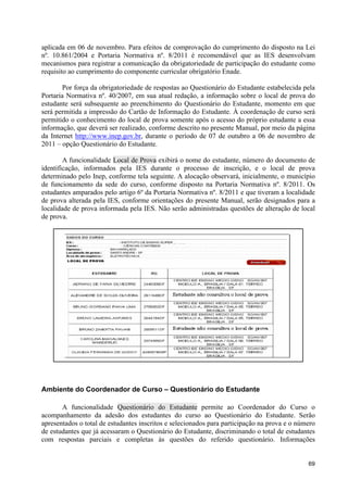 aplicada em 06 de novembro. Para efeitos de comprovação do cumprimento do disposto na Lei
nº. 10.861/2004 e Portaria Normativa nº. 8/2011 é recomendável que as IES desenvolvam
mecanismos para registrar a comunicação da obrigatoriedade de participação do estudante como
requisito ao cumprimento do componente curricular obrigatório Enade.

        Por força da obrigatoriedade de respostas ao Questionário do Estudante estabelecida pela
Portaria Normativa nº. 40/2007, em sua atual redação, a informação sobre o local de prova do
estudante será subsequente ao preenchimento do Questionário do Estudante, momento em que
será permitida a impressão do Cartão de Informação do Estudante. À coordenação de curso será
permitido o conhecimento do local de prova somente após o acesso do próprio estudante a essa
informação, que deverá ser realizado, conforme descrito no presente Manual, por meio da página
da Internet http://www.inep.gov.br, durante o período de 07 de outubro a 06 de novembro de
2011 – opção Questionário do Estudante.

        A funcionalidade Local de Prova exibirá o nome do estudante, número do documento de
identificação, informados pela IES durante o processo de inscrição, e o local de prova
determinado pelo Inep, conforme tela seguinte. A alocação observará, inicialmente, o município
de funcionamento da sede do curso, conforme disposto na Portaria Normativa nº. 8/2011. Os
estudantes amparados pelo artigo 6º da Portaria Normativa nº. 8/2011 e que tiveram a localidade
de prova alterada pela IES, conforme orientações do presente Manual, serão designados para a
localidade de prova informada pela IES. Não serão administradas questões de alteração de local
de prova.




Ambiente do Coordenador de Curso – Questionário do Estudante

       A funcionalidade Questionário do Estudante permite ao Coordenador do Curso o
acompanhamento da adesão dos estudantes do curso ao Questionário do Estudante. Serão
apresentados o total de estudantes inscritos e selecionados para participação na prova e o número
de estudantes que já acessaram o Questionário do Estudante, discriminando o total de estudantes
com respostas parciais e completas às questões do referido questionário. Informações


                                                                                              69
 
