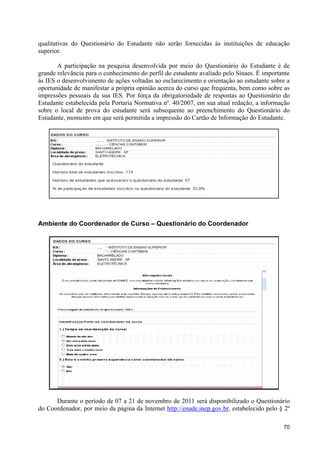 qualitativas do Questionário do Estudante não serão fornecidas às instituições de educação
superior.

       A participação na pesquisa desenvolvida por meio do Questionário do Estudante é de
grande relevância para o conhecimento do perfil do estudante avaliado pelo Sinaes. É importante
às IES o desenvolvimento de ações voltadas ao esclarecimento e orientação ao estudante sobre a
oportunidade de manifestar a própria opinião acerca do curso que frequenta, bem como sobre as
impressões pessoais da sua IES. Por força da obrigatoriedade de respostas ao Questionário do
Estudante estabelecida pela Portaria Normativa nº. 40/2007, em sua atual redação, a informação
sobre o local de prova do estudante será subsequente ao preenchimento do Questionário do
Estudante, momento em que será permitida a impressão do Cartão de Informação do Estudante.




Ambiente do Coordenador de Curso – Questionário do Coordenador




      Durante o período de 07 a 21 de novembro de 2011 será disponibilizado o Questionário
do Coordenador, por meio da página da Internet http://enade.inep.gov.br, estabelecido pelo § 2º

                                                                                            70
 