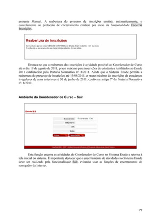 presente Manual. A reabertura do processo de inscrições emitirá, automaticamente, o
cancelamento do protocolo de encerramento emitido por meio da funcionalidade Encerrar
Inscrições.




        Destaca-se que a reabertura das inscrições é atividade possível ao Coordenador de Curso
até o dia 19 de agosto de 2011, prazo máximo para inscrições de estudantes habilitados ao Enade
2011 estabelecido pela Portaria Normativa nº. 8/2011. Ainda que o Sistema Enade permita a
reabertura do processo de inscrições até 19/08/2011, o prazo máximo de inscrições de estudantes
irregulares de anos anteriores é 30 de junho de 2011, conforme artigo 7º da Portaria Normativa
nº. 8/2011.



Ambiente do Coordenador de Curso – Sair




        Esta função encerra as atividades do Coordenador de Curso no Sistema Enade e retorna à
tela inicial do sistema. É importante destacar que o encerramento de atividades no Sistema Enade
deve ser realizado pela funcionalidade Sair, evitando usar as funções de encerramento do
navegador da Internet.




                                                                                             72
 