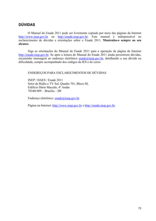 DÚVIDAS

        O Manual do Enade 2011 pode ser livremente copiado por meio das páginas da Internet
http://www.inep.gov.br ou http://enade.inep.gov.br. Este manual é indispensável ao
esclarecimento de dúvidas e orientações sobre o Enade 2011. Mantenha-o sempre ao seu
alcance.

        Siga as orientações do Manual do Enade 2011 para a operação da página da Internet
http://enade.inep.gov.br. Se após a leitura do Manual do Enade 2011 ainda persistirem dúvidas,
encaminhe mensagem ao endereço eletrônico enade@inep.gov.br, detalhando a sua dúvida ou
dificuldade, sempre acompanhado dos códigos da IES e do curso.


       ENDEREÇOS PARA ESCLARECIMENTOS DE DÚVIDAS

       INEP / DAES / Enade 2011
       Setor de Rádio e TV Sul, Quadra 701, Bloco M,
       Edifício Dário Macedo, 4º Andar
       70340-909 – Brasília – DF

       Endereço eletrônico: enade@inep.gov.br

       Página na Internet: http://www.inep.gov.br e http://enade.inep.gov.br.




                                                                                           73
 