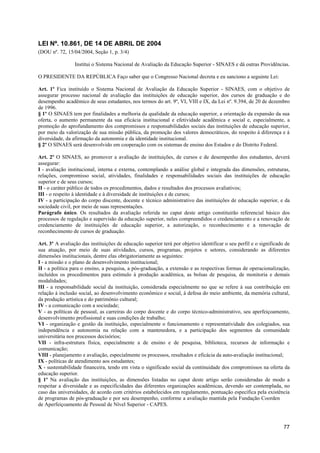 LEI Nº. 10.861, DE 14 DE ABRIL DE 2004
(DOU nº. 72, 15/04/2004, Seção 1, p. 3/4)

                 Institui o Sistema Nacional de Avaliação da Educação Superior - SINAES e dá outras Providências.

O PRESIDENTE DA REPÚBLICA Faço saber que o Congresso Nacional decreta e eu sanciono a seguinte Lei:

Art. 1º Fica instituído o Sistema Nacional de Avaliação da Educação Superior - SINAES, com o objetivo de
assegurar processo nacional de avaliação das instituições de educação superior, dos cursos de graduação e do
desempenho acadêmico de seus estudantes, nos termos do art. 9º, VI, VIII e IX, da Lei nº. 9.394, de 20 de dezembro
de 1996.
§ 1º O SINAES tem por finalidades a melhoria da qualidade da educação superior, a orientação da expansão da sua
oferta, o aumento permanente da sua eficácia institucional e efetividade acadêmica e social e, especialmente, a
promoção do aprofundamento dos compromissos e responsabilidades sociais das instituições de educação superior,
por meio da valorização de sua missão pública, da promoção dos valores democráticos, do respeito à diferença e à
diversidade, da afirmação da autonomia e da identidade institucional.
§ 2º O SINAES será desenvolvido em cooperação com os sistemas de ensino dos Estados e do Distrito Federal.

Art. 2º O SINAES, ao promover a avaliação de instituições, de cursos e de desempenho dos estudantes, deverá
assegurar:
I - avaliação institucional, interna e externa, contemplando a análise global e integrada das dimensões, estruturas,
relações, compromisso social, atividades, finalidades e responsabilidades sociais das instituições de educação
superior e de seus cursos;
II - o caráter público de todos os procedimentos, dados e resultados dos processos avaliativos;
III - o respeito à identidade e à diversidade de instituições e de cursos;
IV - a participação do corpo discente, docente e técnico administrativo das instituições de educação superior, e da
sociedade civil, por meio de suas representações.
Parágrafo único. Os resultados da avaliação referida no caput deste artigo constituirão referencial básico dos
processos de regulação e supervisão da educação superior, neles compreendidos o credenciamento e a renovação de
credenciamento de instituições de educação superior, a autorização, o reconhecimento e a renovação de
reconhecimento de cursos de graduação.

Art. 3º A avaliação das instituições de educação superior terá por objetivo identificar o seu perfil e o significado de
sua atuação, por meio de suas atividades, cursos, programas, projetos e setores, considerando as diferentes
dimensões institucionais, dentre elas obrigatoriamente as seguintes:
I - a missão e o plano de desenvolvimento institucional;
II - a política para o ensino, a pesquisa, a pós-graduação, a extensão e as respectivas formas de operacionalização,
incluídos os procedimentos para estímulo à produção acadêmica, as bolsas de pesquisa, de monitoria e demais
modalidades;
III - a responsabilidade social da instituição, considerada especialmente no que se refere à sua contribuição em
relação à inclusão social, ao desenvolvimento econômico e social, à defesa do meio ambiente, da memória cultural,
da produção artística e do patrimônio cultural;
IV - a comunicação com a sociedade;
V - as políticas de pessoal, as carreiras do corpo docente e do corpo técnico-administrativo, seu aperfeiçoamento,
desenvolvimento profissional e suas condições de trabalho;
VI - organização e gestão da instituição, especialmente o funcionamento e representatividade dos colegiados, sua
independência e autonomia na relação com a mantenedora, e a participação dos segmentos da comunidade
universitária nos processos decisórios;
VII - infra-estrutura física, especialmente a de ensino e de pesquisa, biblioteca, recursos de informação e
comunicação;
VIII - planejamento e avaliação, especialmente os processos, resultados e eficácia da auto-avaliação institucional;
IX - políticas de atendimento aos estudantes;
X - sustentabilidade financeira, tendo em vista o significado social da continuidade dos compromissos na oferta da
educação superior.
§ 1º Na avaliação das instituições, as dimensões listadas no caput deste artigo serão consideradas de modo a
respeitar a diversidade e as especificidades das diferentes organizações acadêmicas, devendo ser contemplada, no
caso das universidades, de acordo com critérios estabelecidos em regulamento, pontuação específica pela existência
de programas de pós-graduação e por seu desempenho, conforme a avaliação mantida pela Fundação Coordenação
de Aperfeiçoamento de Pessoal de Nível Superior - CAPES.



                                                                                                                    77
 