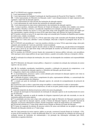 Art. 7º A CONAES terá a seguinte composição:
I - 1 (um) representante do INEP;
II - 1 (um) representante da Fundação Coordenação de Aperfeiçoamento de Pessoal de Nível Superior - CAPES;
III - 3 (três) representantes do Ministério da Educação, sendo 1 (um) obrigatoriamente do órgão responsável pela
regulação e supervisão da educação superior;
IV - 1 (um) representante do corpo discente das instituições de educação superior;
V - 1 (um) representante do corpo docente das instituições de educação superior;
VI - 1 (um) representante do corpo técnico-administrativo das instituições de educação superior;
VII - 5 (cinco) membros, indicados pelo Ministro de Estado da Educação, escolhidos entre cidadãos com notório
saber científico, filosófico e artístico, e reconhecida competência em avaliação ou gestão da educação superior.
§ 1º Os membros referidos nos incisos I e II do caput deste artigo serão designados pelos titulares dos órgãos por
eles representados e aqueles referidos no inciso III do caput deste artigo, pelo Ministro de Estado da Educação.
§ 2º O membro referido no inciso IV do caput deste artigo será nomeado pelo Presidente da República para mandato
de 2 (dois) anos, vedada a recondução.
§ 3º Os membros referidos nos incisos V a VII do caput deste artigo serão nomeados pelo Presidente da República
para mandato de 3 (três) anos, admitida 1 (uma) recondução, observado o disposto no parágrafo único do art. 13
desta Lei.
§ 4º A CONAES será presidida por 1 (um) dos membros referidos no inciso VII do caput deste artigo, eleito pelo
colegiado, para mandato de 1 (um) ano, permitida 1 (uma) recondução.
§ 5º As instituições de educação superior deverão abonar as faltas do estudante que, em decorrência da designação
de que trata o inciso IV do caput deste artigo, tenha participado de reuniões da CONAES em horário coincidente
com as atividades acadêmicas.
§ 6º Os membros da CONAES exercem função não remunerada de interesse público relevante, com precedência
sobre quaisquer outros cargos públicos de que sejam titulares e, quando convocados, farão jus a transporte e diárias.

Art. 8º A realização da avaliação das instituições, dos cursos e do desempenho dos estudantes será responsabilidade
do INEP.

Art. 9º O Ministério da Educação tornará público e disponível o resultado da avaliação das instituições de ensino
superior e de seus cursos.

Art. 10. Os resultados considerados insatisfatórios ensejarão a celebração de protocolo de compromisso, a ser
firmado entre a instituição de educação superior e o Ministério da Educação, que deverá conter:
I - o diagnóstico objetivo das condições da instituição;
II - os encaminhamentos, processos e ações a serem adotados pela instituição de educação superior com vistas na
superação das dificuldades detectadas;
III - a indicação de prazos e metas para o cumprimento de ações, expressamente definidas, e a caracterização das
respectivas responsabilidades dos dirigentes;
IV - a criação, por parte da instituição de educação superior, de comissão de acompanhamento do protocolo de
compromisso.
§ 1º O protocolo a que se refere o caput deste artigo será público e estará disponível a todos os interessados.
§ 2º O descumprimento do protocolo de compromisso, no todo ou em parte, poderá ensejar a aplicação das seguintes
penalidades:
I - suspensão temporária da abertura de processo seletivo de cursos de graduação;
II - cassação da autorização de funcionamento da instituição de educação superior ou do reconhecimento de cursos
por ela oferecidos;
III - advertência, suspensão ou perda de mandato do dirigente responsável pela ação não executada, no caso de
instituições públicas de ensino superior.
§ 3º As penalidades previstas neste artigo serão aplicadas pelo órgão do Ministério da Educação responsável pela
regulação e supervisão da educação superior, ouvida a Câmara de Educação Superior, do Conselho Nacional de
Educação, em processo administrativo próprio, ficando assegurado o direito de ampla defesa e do contraditório.
§ 4º Da decisão referida no § 2º deste artigo caberá recurso dirigido ao Ministro de Estado da Educação.
§ 5º O prazo de suspensão da abertura de processo seletivo de cursos será definido em ato próprio do órgão do
Ministério da Educação referido no § 3º deste artigo.

Art. 11. Cada instituição de ensino superior, pública ou privada, constituirá Comissão Própria de Avaliação - CPA,
no prazo de 60 (sessenta) dias, a contar da publicação desta Lei, com as atribuições de condução dos processos de
avaliação internos da instituição, de sistematização e de prestação das informações solicitadas pelo INEP,
obedecidas as seguintes diretrizes:



                                                                                                                  79
 