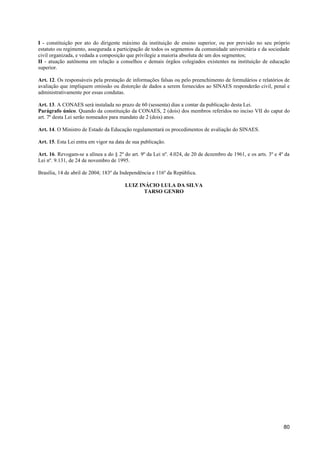 I - constituição por ato do dirigente máximo da instituição de ensino superior, ou por previsão no seu próprio
estatuto ou regimento, assegurada a participação de todos os segmentos da comunidade universitária e da sociedade
civil organizada, e vedada a composição que privilegie a maioria absoluta de um dos segmentos;
II - atuação autônoma em relação a conselhos e demais órgãos colegiados existentes na instituição de educação
superior.

Art. 12. Os responsáveis pela prestação de informações falsas ou pelo preenchimento de formulários e relatórios de
avaliação que impliquem omissão ou distorção de dados a serem fornecidos ao SINAES responderão civil, penal e
administrativamente por essas condutas.

Art. 13. A CONAES será instalada no prazo de 60 (sessenta) dias a contar da publicação desta Lei.
Parágrafo único. Quando da constituição da CONAES, 2 (dois) dos membros referidos no inciso VII do caput do
art. 7º desta Lei serão nomeados para mandato de 2 (dois) anos.

Art. 14. O Ministro de Estado da Educação regulamentará os procedimentos de avaliação do SINAES.

Art. 15. Esta Lei entra em vigor na data de sua publicação.

Art. 16. Revogam-se a alínea a do § 2º do art. 9º da Lei nº. 4.024, de 20 de dezembro de 1961, e os arts. 3º e 4º da
Lei nº. 9.131, de 24 de novembro de 1995.

Brasília, 14 de abril de 2004; 183º da Independência e 116º da República.

                                        LUIZ INÁCIO LULA DA SILVA
                                               TARSO GENRO




                                                                                                                 80
 