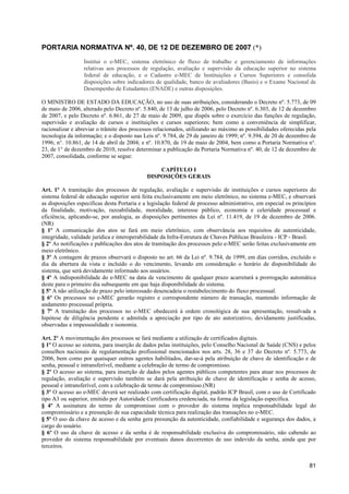 PORTARIA NORMATIVA Nº. 40, DE 12 DE DEZEMBRO DE 2007 (*)
                  Institui o e-MEC, sistema eletrônico de fluxo de trabalho e gerenciamento de informações
                  relativas aos processos de regulação, avaliação e supervisão da educação superior no sistema
                  federal de educação, e o Cadastro e-MEC de Instituições e Cursos Superiores e consolida
                  disposições sobre indicadores de qualidade, banco de avaliadores (Basis) e o Exame Nacional de
                  Desempenho de Estudantes (ENADE) e outras disposições.

O MINISTRO DE ESTADO DA EDUCAÇÃO, no uso de suas atribuições, considerando o Decreto nº. 5.773, de 09
de maio de 2006, alterado pelo Decreto nº. 5.840, de 13 de julho de 2006, pelo Decreto nº. 6.303, de 12 de dezembro
de 2007, e pelo Decreto nº. 6.861, de 27 de maio de 2009, que dispôs sobre o exercício das funções de regulação,
supervisão e avaliação de cursos e instituições e cursos superiores; bem como a conveniência de simplificar,
racionalizar e abreviar o trâmite dos processos relacionados, utilizando ao máximo as possibilidades oferecidas pela
tecnologia da informação; e o disposto nas Leis nº. 9.784, de 29 de janeiro de 1999; nº. 9.394, de 20 de dezembro de
1996; n°. 10.861, de 14 de abril de 2004; e nº. 10.870, de 19 de maio de 2004, bem como a Portaria Normativa n°.
23, de 1° de dezembro de 2010, resolve determinar a publicação da Portaria Normativa nº. 40, de 12 de dezembro de
2007, consolidada, conforme se segue:

                                                 CAPÍTULO I
                                             DISPOSIÇÕES GERAIS

Art. 1º A tramitação dos processos de regulação, avaliação e supervisão de instituições e cursos superiores do
sistema federal de educação superior será feita exclusivamente em meio eletrônico, no sistema e-MEC, e observará
as disposições específicas desta Portaria e a legislação federal de processo administrativo, em especial os princípios
da finalidade, motivação, razoabilidade, moralidade, interesse público, economia e celeridade processual e
eficiência, aplicando-se, por analogia, as disposições pertinentes da Lei nº. 11.419, de 19 de dezembro de 2006.
(NR)
§ 1º A comunicação dos atos se fará em meio eletrônico, com observância aos requisitos de autenticidade,
integridade, validade jurídica e interoperabilidade da Infra-Estrutura de Chaves Públicas Brasileira - ICP - Brasil.
§ 2º As notificações e publicações dos atos de tramitação dos processos pelo e-MEC serão feitas exclusivamente em
meio eletrônico.
§ 3º A contagem de prazos observará o disposto no art. 66 da Lei nº. 9.784, de 1999, em dias corridos, excluído o
dia da abertura da vista e incluído o do vencimento, levando em consideração o horário de disponibilidade do
sistema, que será devidamente informado aos usuários.
§ 4º A indisponibilidade do e-MEC na data de vencimento de qualquer prazo acarretará a prorrogação automática
deste para o primeiro dia subsequente em que haja disponibilidade do sistema.
§ 5º A não utilização do prazo pelo interessado desencadeia o restabelecimento do fluxo processual.
§ 6º Os processos no e-MEC gerarão registro e correspondente número de transação, mantendo informação de
andamento processual própria.
§ 7º A tramitação dos processos no e-MEC obedecerá à ordem cronológica de sua apresentação, ressalvada a
hipótese de diligência pendente e admitida a apreciação por tipo de ato autorizativo, devidamente justificadas,
observadas a impessoalidade e isonomia.

Art. 2º A movimentação dos processos se fará mediante a utilização de certificados digitais.
§ 1º O acesso ao sistema, para inserção de dados pelas instituições, pelo Conselho Nacional de Saúde (CNS) e pelos
conselhos nacionais de regulamentação profissional mencionados nos arts. 28, 36 e 37 do Decreto nº. 5.773, de
2006, bem como por quaisquer outros agentes habilitados, dar-se-á pela atribuição de chave de identificação e de
senha, pessoal e intransferível, mediante a celebração de termo de compromisso.
§ 2º O acesso ao sistema, para inserção de dados pelos agentes públicos competentes para atuar nos processos de
regulação, avaliação e supervisão também se dará pela atribuição de chave de identificação e senha de acesso,
pessoal e intransferível, com a celebração de termo de compromisso.(NR)
§ 3º O acesso ao e-MEC deverá ser realizado com certificação digital, padrão ICP Brasil, com o uso de Certificado
tipo A3 ou superior, emitido por Autoridade Certificadora credenciada, na forma da legislação específica.
§ 4º A assinatura do termo de compromisso com o provedor do sistema implica responsabilidade legal do
compromissário e a presunção de sua capacidade técnica para realização das transações no e-MEC.
§ 5º O uso da chave de acesso e da senha gera presunção da autenticidade, confiabilidade e segurança dos dados, a
cargo do usuário.
§ 6º O uso da chave de acesso e da senha é de responsabilidade exclusiva do compromissário, não cabendo ao
provedor do sistema responsabilidade por eventuais danos decorrentes de uso indevido da senha, ainda que por
terceiros.


                                                                                                                   81
 