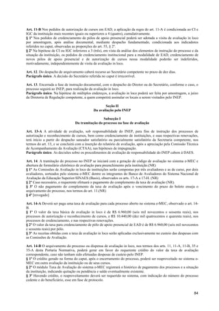 Art. 11-B Nos pedidos de autorização de cursos em EAD, a aplicação da regra do art. 11-A é condicionada ao CI e
IGC da instituição mais recentes iguais ou superiores a 4 (quatro), cumulativamente.
§ 1º Nos pedidos de credenciamento de pólos de apoio presencial poderá ser adotada a visita de avaliação in loco
por amostragem, após análise documental, mediante despacho fundamentado, condicionada aos indicadores
referidos no caput, observadas as proporções do art. 55, § 2º.
§ 2º Na hipótese de CI ou IGC inferiores a 3 (três), em vista da análise dos elementos de instrução do processo e da
situação da instituição, os pedidos de credenciamento institucional para a modalidade de EAD, credenciamento de
novos pólos de apoio presencial e de autorização de cursos nessa modalidade poderão ser indeferidos,
motivadamente, independentemente de visita de avaliação in loco.

Art. 12. Do despacho de arquivamento caberá recurso ao Secretário competente no prazo de dez dias.
Parágrafo único. A decisão do Secretário referida no caput é irrecorrível.

Art. 13. Encerrada a fase de instrução documental, com o despacho do Diretor ou do Secretário, conforme o caso, o
processo seguirá ao INEP, para realização da avaliação in loco.
Parágrafo único. Na hipótese de múltiplos endereços, a avaliação in loco poderá ser feita por amostragem, a juízo
da Diretoria de Regulação competente, a quem competirá assinalar os locais a serem visitados pelo INEP.

                                                    Seção II
                                             Da avaliação pelo INEP

                                                  Subseção I
                                 Da tramitação do processo na fase de avaliação

Art. 13-A A atividade de avaliação, sob responsabilidade do INEP, para fins de instrução dos processos de
autorização e reconhecimento de cursos, bem como credenciamento de instituições, e suas respectivas renovações,
terá início a partir do despacho saneador satisfatório ou parcialmente satisfatório da Secretaria competente, nos
termos do art. 13, e se concluirá com a inserção do relatório de avaliação, após a apreciação pela Comissão Técnica
de Acompanhamento da Avaliação (CTAA), nas hipóteses de impugnação.
Parágrafo único. As decisões sobre os procedimentos de avaliação de responsabilidade do INEP cabem à DAES.

Art. 14. A tramitação do processo no INEP se iniciará com a geração de código de avaliação no sistema e-MEC e
abertura de formulário eletrônico de avaliação para preenchimento pela instituição.(NR)
§ 1º As Comissões de Avaliação in loco de instituições serão compostas por três avaliadores e as de curso, por dois
avaliadores, sorteados pelo sistema e-MEC dentre os integrantes do Banco de Avaliadores do Sistema Nacional de
Avaliação da Educação Superior-SINAES (Basis), observados os arts. 17-A a 17-H. (NR)
§ 2º Caso necessário, o requerente efetuará o pagamento do complemento da taxa de avaliação (NR).
§ 3º O não pagamento do complemento da taxa de avaliação após o vencimento do prazo do boleto enseja o
arquivamento do processo, nos termos do art. 11.(NR)
§ 4º [revogado]

Art. 14-A Deverá ser paga uma taxa de avaliação para cada processo aberto no sistema e-MEC, observado o art. 14-
B.
§ 1º O valor da taxa básica de avaliação in loco é de R$ 6.960,00 (seis mil novecentos e sessenta reais), nos
processos de autorização e reconhecimento de cursos, e R$ 10.440,00 (dez mil quatrocentos e quarenta reais), nos
processos de credenciamento, e nas respectivas renovações.
§ 2º O valor da taxa para credenciamento de pólo de apoio presencial de EAD é de R$ 6.960,00 (seis mil novecentos
e sessenta reais) por pólo.
§ 3º As receitas obtidas com a taxa de avaliação in loco serão aplicadas exclusivamente no custeio das despesas com
as Comissões de Avaliação.

Art. 14-B O arquivamento do processo ou dispensa de avaliação in loco, nos termos dos arts. 11, 11-A, 11-B, 35 e
35-A desta Portaria Normativa, poderá gerar em favor do requerente crédito do valor da taxa de avaliação
correspondente, caso não tenham sido efetuadas despesas de custeio pelo INEP.
§ 1º O crédito gerado na forma do caput, após o encerramento do processo, poderá ser reaproveitado no sistema e-
MEC em outra avaliação da instituição ou de seus cursos.
§ 2º O módulo Taxa de Avaliação do sistema e-MEC registrará o histórico de pagamento dos processos e a situação
da instituição, indicando quitação ou pendência e saldo eventualmente existente.
§ 3º Havendo crédito, o reaproveitamento deverá ser requerido no sistema, com indicação do número do processo
cedente e do beneficiário, esse em fase de protocolo.


                                                                                                                 84
 