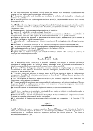 § 2º Os dados quantitativos precisamente exigíveis sempre que possível serão processados eletronicamente pelo
sistema, com base nas informações apresentadas pelas instituições.
§ 3º As demais informações serão inseridas nos formulários de avaliação pela instituição e verificadas pela
Comissão de Avaliação.
§ 4º A avaliação qualitativa será elaborada pela Comissão de Avaliação, com base na apreciação dos dados colhidos
na avaliação in loco.

Art. 17-K Deverão estar disponíveis para análise pela Comissão de Avaliação previamente à realização da visita,
além do formulário eletrônico de avaliação, outros documentos, que permitam considerar a instituição ou curso no
conjunto, tais como:
I - relatórios parciais e finais do processo de auto-avaliação da instituição;
II - relatórios de avaliação dos cursos da instituição disponíveis;
III - informações sobre protocolos de compromisso e termos de saneamento de deficiências e seus relatórios de
acompanhamento, bem como sobre os planos de melhorias referidos no art. 35-C, I, quando for o caso;
IV - dados de avaliação dos programas de pós-graduação da instituição pela Coordenação de Aperfeiçoamento de
Pessoal de Nível Superior (CAPES), quando houver;
V - informações sobre o credenciamento e o último recredenciamento da instituição, considerando especialmente o
seu PDI;
VI - indicadores de qualidade da instituição de seus cursos e do desempenho de seus estudantes no ENADE;
VII - os dados do questionário socioeconômico preenchido pelos estudantes, disponíveis no momento da avaliação;
VIII - os dados atualizados do Censo da Educação Superior e do Cadastro e-MEC; e
IX - outros considerados pertinentes pela CONAES.
Parágrafo único. Ao final da avaliação, será facultado à instituição informar sobre a atuação da Comissão de
Avaliação, em campo próprio do sistema.

                                                    Seção III
                                          Da análise de mérito e decisão

Art. 18. O processo seguirá à apreciação da Secretaria competente, que analisará os elementos da instrução
documental, a avaliação do INEP e o mérito do pedido e preparará o parecer do Secretário, pelo deferimento ou
indeferimento do pedido, bem como a minuta do ato autorizativo, se for o caso. (NR)
§ 1º Caso a Diretoria de Regulação competente considere necessária a complementação de informação ou
esclarecimento de ponto específico, poderá baixar o processo em diligência, observado o art. 10, §§ 2º a 6º, vedada a
reabertura da fase de avaliação. (NR)
§ 2º Exarado o parecer do Secretário, o processo seguirá ao CNE, na hipótese de pedido de credenciamento,
acompanhados dos pedidos de autorização que o instruem, na forma do art. 8°, § 1°, devidamente apreciados pelas
Secretarias competentes. (NR)
§ 3º No caso de pedido de autorização, formalizada a decisão pelo Secretário competente, o ato autorizativo será
encaminhado à publicação no Diário Oficial.
§ 4º No caso de pedido de autorização relacionado a pedido de credenciamento, após a homologação, pelo Ministro,
do parecer favorável ao credenciamento, expedido o ato respectivo, a Secretaria competente encaminhará à
publicação a portaria de autorização do curso.
§ 5º Indeferido o pedido de credenciamento, o pedido de autorização relacionado será arquivado.

Art. 19. Após a expedição do ato autorizativo a instituição deverá manter, no mínimo, as condições informadas ao
MEC e verificadas por ocasião da avaliação in loco.
§ 1º Qualquer alteração relevante nos pressupostos de expedição do ato autorizativo deve ser processada na forma
de pedido de aditamento, observando-se os arts. 55 e seguintes.
§ 2º A inobservância do disposto neste artigo caracteriza irregularidade, nos termos do art. 11 do Decreto nº. 5.773,
de 2006.

                                                    Seção IV
                                               Do processo no CNE

Art. 20. Na hipótese de recurso, o processo seguirá seu fluxo, no CNE, com o sorteio eletrônico de Conselheiro
relator, necessariamente integrante da Câmara de Educação Superior (CES/CNE), observada a equanimidade de
distribuição entre os Conselheiros, no que diz respeito aos processos que tramitam pelo e-MEC, nos termos do
Regimento Interno do CNE. (NR)




                                                                                                                  88
 