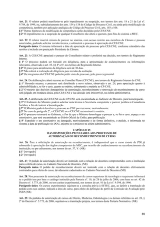 Art. 21. O relator poderá manifestar-se pelo impedimento ou suspeição, nos termos dos arts. 18 a 21 da Lei nº.
9.784, de 1999, ou, subsidiariamente dos arts. 134 a 138 do Código de Processo Civil, ou ainda pela modificação da
competência, também por aplicação analógica do Código de Processo Civil, arts. 103 a 106.
§ 1º Outras hipóteses de modificação de competência serão decididas pela CES/CNE.
§ 2º O impedimento ou a suspeição de qualquer Conselheiro não altera o quorum, para fins do sistema e-MEC.

Art. 22. O relator inserirá minuta de parecer no sistema, com acesso restrito aos membros da Câmara e pessoas
autorizadas, podendo solicitar revisão técnica, e submeterá o processo à apreciação da CES/CNE.
Parágrafo único. O sistema informará a data de apreciação do processo pela CES/CNE, conforme calendário das
sessões e inclusão em pauta pelo Presidente da Câmara.

Art. 23. A CES/CNE apreciará o parecer do Conselheiro relator e proferirá sua decisão, nos termos do Regimento
Interno.
§ 1º O processo poderá ser baixado em diligência, para a apresentação de esclarecimentos ou informações
relevantes, observado o art. 10, §§ 4º a 6º, nos termos do Regimento Interno.
§ 2º O prazo para atendimento da diligência será de 30 dias.
§ 3º Não caberá a realização de diligência para revisão da avaliação.
§ 4º Os integrantes da CES/CNE poderão pedir vista do processo, pelo prazo regimental.

Art. 24. Da deliberação caberá recurso ao Conselho Pleno (CP/CNE), nos termos do Regimento Interno do CNE.
§ 1º Havendo recurso, o processo será distribuído a novo relator, observado o art. 20, para apreciação quanto à
admissibilidade e, se for o caso, quanto ao mérito, submetendo a matéria ao CP/CNE.
§ 2º O recurso das decisões denegatórias de autorização, reconhecimento e renovação de reconhecimento de curso
será julgado em instância única, pela CES/CNE e sua decisão será irrecorrível, na esfera administrativa.

Art. 25. A deliberação da CES/CNE ou do CP/CNE será encaminhada ao Gabinete do Ministro, para homologação.
§ 1º O Gabinete do Ministro poderá solicitar nota técnica à Secretaria competente e parecer jurídico à Consultoria
Jurídica, a fim de instruir a homologação.
§ 2º O Ministro poderá devolver o processo ao CNE para reexame, motivadamente.
§ 3º No caso do parágrafo 2º, a CES/CNE ou o CP/CNE reexaminará a matéria.
§ 4º O processo retornará ao Gabinete, a fim de que o Ministro homologue o parecer e, se for o caso, expeça o ato
autorizativo, que será encaminhado ao Diário Oficial da União, para publicação.
§ 5º Expedido o ato autorizativo ou denegado, motivadamente e de forma definitiva, o pedido, e informada no
sistema a data de publicação no DOU, encerra-se o processo na esfera administrativa.

                                          CAPÍTULO IV
                         DAS DISPOSIÇÕES PECULIARES AOS PROCESSOS DE
                          AUTORIZAÇÃO OU RECONHECIMENTO DE CURSO

Art. 26. Para a solicitação de autorização ou reconhecimento, é indispensável que o curso conste de PDI já
submetido à apreciação dos órgãos competentes do MEC, por ocasião do credenciamento ou recredenciamento da
instituição, ou por aditamento, nos termos do art. 57, V. (NR)
§ 1º [revogado]
§ 2º [revogado]

Art. 27. O pedido de autorização deverá ser instruído com a relação de docentes comprometidos com a instituição
para a oferta de curso, no Cadastro Nacional de Docentes. (NR)
Parágrafo único O pedido de reconhecimento deverá ser instruído com a relação de docentes efetivamente
contratados para oferta do curso, devidamente cadastrados no Cadastro Nacional de Docentes.(NR)

Art. 28. Nos processos de autorização ou reconhecimento de cursos superiores de tecnologia o requerente informará
se o pedido tem por base o catálogo instituído pela Portaria nº. 10, de 28 de julho de 2006, com base no art. 42 do
Decreto nº. 5.773, de 2006, ou tem caráter experimental, nos termos do art. 81 da Lei nº. 9.394, de 1996.
Parágrafo único. Os cursos experimentais sujeitam-se a consulta prévia à SETEC, que, ao deferir a tramitação do
pedido com esse caráter, indicará a área do curso, para efeito de definição do perfil da Comissão de Avaliação pelo
INEP.(NR)

Art. 29. Os pedidos de autorização de cursos de Direito, Medicina, Odontologia e os demais referidos no art. 28, §
2º do Decreto nº. 5.773, de 2006, sujeitam-se a tramitação própria, nos termos desta Portaria Normativa. (NR)



                                                                                                                89
 