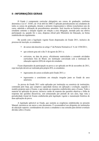 II - INFORMAÇÕES GERAIS


        O Enade é componente curricular obrigatório aos cursos de graduação, conforme
determina a Lei nº. 10.861, de 14 de abril de 2004. É aplicado periodicamente aos estudantes de
todos os cursos de graduação, durante o primeiro (ingressantes) e último (concluintes) ano do
curso, admitida a utilização de procedimentos amostrais. Será inscrita no histórico escolar do
estudante somente a situação regular em relação a essa obrigação, atestada pela sua efetiva
participação ou, quando for o caso, dispensa oficial pelo Ministério da Educação, na forma
estabelecida em regulamento.

       De acordo com a legislação vigente ficam dispensados do Enade 2011, inclusive do
processo de inscrição, os estudantes:

          •   de cursos não descritos no artigo 1º da Portaria Normativa nº. 8, de 15/04/2011;

          •   que colarem grau até o dia 31 de agosto de 2011 e;

          •   estiverem, na data da prova, oficialmente matriculados e cursando atividades
              curriculares fora do Brasil, em instituição conveniada com a instituição de
              educação superior (IES) de origem do estudante.

        Ficam dispensados da participação na prova a ser aplicada em 06 de novembro de 2011,
cuja inscrição deverá ser realizada pela própria IES, os estudantes:

          •   ingressantes de cursos avaliados pelo Enade 2011; e

          •   ingressantes e concluintes em situação irregular junto ao Enade de anos
              anteriores.

       As provas do Enade 2011 serão aplicadas por instituição ou consórcio de instituições,
contratada pelo Inep, que comprove capacidade técnica em aplicação e avaliação, segundo o
modelo proposto para o Exame, e que atenda aos requisitos estabelecidos para o Exame. Todo o
material de aplicação de provas, inclusive cartão de resposta das questões objetivas e folha de
respostas das questões discursivas, será armazenado por período de seis anos, haja vista a
periodicidade trienal do Exame estabelecida pela legislação vigente e manutenção histórica de
duas aplicações de prova.

       A legislação aplicável ao Enade, que sustenta as exigências estabelecidas no presente
Manual, encontra-se em anexo a este documento. É recomendável aos dirigentes de instituições
de educação superior, coordenadores de cursos e estudantes a sua consulta para dirimir eventuais
dúvidas sobre o Exame.




                                                                                                 9
 