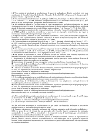§ 1º Nos pedidos de autorização e reconhecimento de curso de graduação em Direito, será aberta vista para
manifestação do Conselho Federal da Ordem dos Advogados do Brasil (OAB), pelo prazo de 60 dias, prorrogável
por igual período, a requerimento da OAB.
§ 2º Nos pedidos de autorização de cursos de graduação em Medicina, Odontologia e os demais referidos no art. 28,
§ 2º do Decreto nº. 5.773, de 2006, será aberta vista para manifestação do Conselho Nacional de Saúde (CNS), pelo
prazo de 60 dias, prorrogável por igual período, a requerimento do CNS. (NR)
§ 3º Nos pedidos de autorização e reconhecimento de curso correspondente a profissão regulamentada, será aberta
vista para que o respectivo órgão de regulamentação profissional, de âmbito nacional, querendo, ofereça subsídios à
decisão da Secretaria competente, no prazo de 60 dias, nos termos do art. 37 do Decreto nº. 5.773, de 2006. (NR)
§ 4º Nos pedidos de reconhecimento dos cursos de licenciatura, o Conselho Técnico Científico da Educação Básica,
da CAPES, poderá se manifestar, aplicando-se, no que couber, as disposições procedimentais que regem a
manifestação dos conselhos de regulamentação profissional.
§ 5º O processo no MEC tramitará de forma independente e simultânea à análise pelos entes referidos nos §§ 1º a 4º,
conforme o caso, cuja manifestação subsidiará a apreciação de mérito da Secretaria competente, por ocasião da
impugnação ao parecer da Comissão de Avaliação do INEP. (NR)
§ 6º Caso a manifestação da OAB ou CNS, referida nos §§ 1º ou 2º, observado o limite fixado no Decreto nº. 5.773,
de 2006, extrapole o prazo de impugnação da Secretaria, este último ficará sobrestado até o fim do prazo dos órgãos
referidos e por mais dez dias, a fim de que a Secretaria competente possa considerar as informações e elementos por
eles referidos.
§ 7º Nos pedidos de autorização de curso de Direito sem parecer favorável da OAB ou de Medicina, Odontologia e
os demais referidos no art. 28, § 2º do Decreto nº. 5.773, de 2006, sem parecer favorável do CNS, quando o conceito
da avaliação do INEP for satisfatório, a SESu impugnará, de ofício, à CTAA.(NR)
§ 8º Os pedidos de autorização de cursos de Medicina deverão ser instruídos com elementos específicos de
avaliação, que possam subsidiar a decisão administrativa em relação aos seguintes aspectos:
I - demonstração da relevância social, com base na demanda social e sua relação com a ampliação do acesso à
educação superior, observados parâmetros de qualidade;
II - demonstração da integração do curso com a gestão local e regional do Sistema Único de Saúde - SUS;
III - comprovação da disponibilidade de hospital de ensino, próprio ou conveniado por período mínimo de dez anos,
com maioria de atendimentos pelo SUS;
IV - indicação da existência de um núcleo docente estruturante, responsável pela formulação do projeto pedagógico
do curso, sua implementação e desenvolvimento, composto por professores:
a) com titulação em nível de pós-graduação stricto sensu;
b) contratados em regime de trabalho que assegure preferencialmente dedicação plena ao curso; e
c) com experiência docente.
§ 9º Os pedidos de autorização de cursos de Direito deverão ser instruídos com elementos específicos de avaliação,
que possam subsidiar a decisão administrativa em relação aos seguintes aspectos:
I - a demonstração da relevância social, com base na demanda social e sua relação com a ampliação do acesso à
educação superior, observados parâmetros de qualidade;
II - indicação da existência de um núcleo docente estruturante, responsável pela formulação do projeto pedagógico
do curso, sua implementação e desenvolvimento, composto por professores:
a) com titulação em nível de pós-graduação stricto sensu;
b) contratados em regime de trabalho que assegure preferencialmente dedicação plena ao curso; e
c) com experiência docente na instituição e em outras instituições.

Art. 30. A instituição informará a época estimada para reconhecimento do curso, aplicando a regra do art. 35, caput,
do Decreto nº. 5.773, de 2006, ao tempo fixado de conclusão do curso.
§ 1º A portaria de autorização indicará o prazo máximo para pedido de reconhecimento.
§ 2º Até 30 dias após o início do curso, a instituição informará a data da oferta efetiva.

Art. 31. Aplicam-se ao processo de reconhecimento, no que couber, as disposições pertinentes ao processo de
autorização de curso, observadas as disposições deste artigo.
§ 1º Os cursos oferecidos por instituições autônomas, não sujeitos a autorização, serão informados no Cadastro e-
MEC, no prazo de até 30 (trinta) dias da aprovação pelo Conselho Superior competente da instituição,
acompanhados do respectivo PPC, na forma do art. 61-C, e receberão código de identificação, que será utilizado no
reconhecimento e nas demais funcionalidades do cadastro.(NR)
§ 2º Na hipótese de insuficiência de documentos, na fase de instrução documental, a decisão de arquivamento do
processo, exaurido o recurso, implicará o reconhecimento do curso apenas para fim de expedição e registro de
diploma, vedado o ingresso de novos alunos, ou o indeferimento do pedido de reconhecimento, com a determinação
da transferência de alunos.



                                                                                                                 90
 