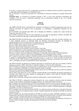 I - de curso: o Conceito de Curso (CC), consideradas, em especial, as condições relativas ao perfil do corpo docente,
à organização didático-pedagógica e às instalações físicas;
II - de instituição, o Conceito de Instituição (CI), consideradas as dimensões analisadas na avaliação institucional
externa.
Parágrafo único. As Comissões de Avaliação utilizarão o CPC e o IGC como referenciais orientadores das
avaliações in loco de cursos e instituições, juntamente com os instrumentos referidos no art. 17-J e demais
elementos do processo.

                                                     Seção II
                                                    Do ENADE

Art. 33-D O ENADE aferirá o desempenho dos estudantes em relação aos conteúdos programáticos previstos nas
diretrizes curriculares do respectivo curso de graduação, e as habilidades e competências adquiridas em sua
formação.
§ 1º O ENADE será realizado pelo INEP, sob a orientação da CONAES, e contará com o apoio técnico de
Comissões Assessoras de Área.
§ 2º O INEP constituirá um banco de itens, elaborados por um corpo de especialistas, conforme orientação das
Comissões Assessoras de Área, para composição das provas do ENADE.

Art. 33-E O ENADE será realizado todos os anos, aplicando-se trienalmente a cada curso, de modo a abranger, com
a maior amplitude possível, as formações objeto das Diretrizes Curriculares Nacionais, da legislação de
regulamentação do exercício profissional e do Catálogo de Cursos Superiores de Tecnologia.
§ 1º O calendário para as áreas observará as seguintes referências:
a) Ano I- saúde, ciências agrárias e áreas afins;
b) Ano II- ciências exatas, licenciaturas e áreas afins;
c) Ano III- ciências sociais aplicadas, ciências humanas e áreas afins.
§ 2º O calendário para os eixos tecnológicos observará as seguintes referências:
a) Ano I- Ambiente e Saúde, Produção Alimentícia, Recursos Naturais, Militar e Segurança;
b) Ano II- Controle e Processos Industriais, Informação e Comunicação, Infra-estrutura, Produção Industrial;
c) Ano III- Gestão e Negócios, Apoio Escolar, Hospitalidade e Lazer, Produção Cultural e Design.
§ 3º A relação de cursos que compõem o calendário anual de provas do ENADE, com base nas áreas constantes do §
1º poderá ser complementada ou alterada, nos termos do art. 6º, V, da Lei nº. 10.861, de 2004, por decisão da
CONAES, ouvido o INEP, mediante ato homologado pelo Ministro da Educação, considerando como critérios, entre
outros, a abrangência da oferta e a quantidade de alunos matriculados.

Art. 33-F O ENADE será aplicado aos estudantes ingressantes e concluintes de cada curso a ser avaliado, conforme
lançados no Cadastro e-MEC, observados os respectivos códigos e os locais de oferta informados.
§ 1º O ENADE será composto de uma prova geral de conhecimentos e uma prova específica de cada área, voltada a
aferir as competências, habilidades e conteúdos agregados durante a formação.
§ 2º Os alunos ingressantes participarão apenas da prova geral, que será elaborada com base na matriz de referência
do Exame Nacional do Ensino Médio (ENEM).
§ 3º Os alunos ingressantes que tiverem realizado o ENEM, aplicado com metodologia que permita comparação de
resultados entre edições do exame, poderão ser dispensados de realizar a prova geral do ENADE, mediante
apresentação do resultado válido.
§ 4º Os alunos concluintes realizarão a prova geral de conhecimentos e a prova específica da área.

Art. 33-G O ENADE é componente curricular obrigatório dos cursos superiores, devendo constar do histórico
escolar de todo estudante a participação ou dispensa da prova, nos termos desta Portaria Normativa.
§ 1º O estudante que tenha participado do ENADE terá registrada no histórico escolar a data de realização da prova.
§ 2º O estudante cujo ingresso ou conclusão no curso não coincidir com os anos de aplicação do ENADE respectivo,
observado o calendário referido no art. 33-E terá no histórico escolar a menção, "estudante dispensado de realização
do ENADE, em razão do calendário trienal".
§ 3º O estudante cujo curso não participe do ENADE, em virtude da ausência de Diretrizes Curriculares Nacionais
ou motivo análogo, terá no histórico escolar a menção "estudante dispensado de realização do ENADE, em razão da
natureza do curso".
§ 4º O estudante que não tenha participado do ENADE por motivos de saúde, mobilidade acadêmica ou outros
impedimentos relevantes de caráter pessoal, devida e formalmente justificados perante a instituição, terá no histórico
escolar a menção "estudante dispensado de realização do ENADE, por razão de ordem pessoal".
§ 5º O estudante que não tiver sido inscrito no ENADE por ato de responsabilidade da instituição terá inscrito no
histórico escolar a menção "estudante não participante do ENADE, por ato da instituição
de ensino."

                                                                                                                   93
 