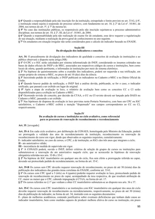 § 4º Quando a responsabilidade pela não inscrição for da instituição, extrapolado o limite previsto no art. 33-G, § 8º,
a instituição estará sujeita à suspensão do processo seletivo, com fundamento no art. 10, § 2º da Lei nº. 10.861, de
2004, nos termos do art. 5º, § 7º da mesma lei.
§ 5º No caso das instituições públicas, os responsáveis pela não inscrição sujeitam-se a processo administrativo
disciplinar, nos termos do art. 10, § 2º, III, da Lei nº. 10.861, de 2004.
§ 6º Quando a responsabilidade pela não realização do exame for do estudante, esse deve requerer a regularização
de sua situação, mediante a realização da prova geral de conhecimentos no ano seguinte.
§ 7º Os estudantes em situação irregular não serão considerados para o cálculo do indicador baseado no ENADE.

                                                    Seção III
                                     Da divulgação dos indicadores e conceitos

Art. 34. O procedimento de divulgação dos indicadores de qualidade e conceitos de avaliação às instituições e ao
público observará o disposto neste artigo.(NR)
§ 1º O CPC e o IGC serão calculados por sistema informatizado do INEP, considerando os insumos coletados nas
bases de dados oficiais do INEP e do MEC, associados aos respectivos códigos de cursos e instituições, bem como
locais de oferta, quando pertinente, e informados às instituições por meio do sistema eletrônico.
§ 2º Na hipótese de questionamento sobre a exatidão dos indicadores, poderá ser requerida a sua retificação, em
campo próprio do sistema e-MEC, no prazo de até 10 (dez) dias da ciência.
§ 3º Inexistindo pedido de retificação, o INEP publicará os indicadores no Cadastro e-MEC e no Diário Oficial da
União.
§ 4º Quando houver pedido de retificação, o INEP fará a análise devida, publicando, se for o caso, o indicador
retificado, que passará a ser exibido em lugar do original.
§ 5º Após a etapa de avaliação in loco, o relatório de avaliação bem como os conceitos CC e CI serão
disponibilizados para a exibição no Cadastro e-MEC.
§ 6º Ocorrendo revisão do conceito, por decisão da CTAA, o CC ou CI revisto deverá ser lançado pela DAES no
Cadastro e-MEC, passando a ser exibido.
§ 7º Nas hipóteses de dispensa da avaliação in loco previstas nesta Portaria Normativa, com base em CPC ou IGC
satisfatórios, o Cadastro e-MEC exibirá a menção "dispensado" nos campos correspondentes ao CC ou CI,
respectivamente.

                                                       Seção IV
                      Da avaliação de cursos e instituições no ciclo avaliativo, como referencial
                       para os processos de renovação de reconhecimento e recredenciamento

Art. 35. [revogado]

Art. 35-A Em cada ciclo avaliativo, por deliberação da CONAES, homologada pelo Ministro da Educação, poderá
ser prorrogada a validade dos atos de recredenciamento de instituição, reconhecimento ou renovação de
reconhecimento de curso em vigor, desde que observados os seguintes requisitos, cumulativamente:
I - indicador satisfatório; no caso de cursos, o CPC, e de instituição, os IGCs dos três anos que integram o ciclo;
II - ato autorizativo válido;
III - inexistência de medida de supervisão em vigor.
§ 1º A CONAES poderá, ouvido o INEP, definir critérios de seleção de grupos de cursos ou instituições para
submeterem-se a renovação do ato autorizativo naquele ciclo, que se acrescerão às hipóteses de renovação
obrigatória referidas nos arts. 35-B e 35-C.
§ 2º Na hipótese de IGC insatisfatório em qualquer ano do ciclo, fica sem efeito a prorrogação referida no caput,
devendo ser protocolado pedido de recredenciamento, na forma do art. 35-C.

Art. 35-B Os cursos sem CPC deverão requerer renovação de reconhecimento, no prazo de até 30 (trinta) dias da
publicação dos indicadores das grandes áreas correlatas do ENADE, conforme art. 33-E.
§ 1º Os cursos com CPC igual a 3 (três) ou 4 (quatro) poderão requerer avaliação in loco, protocolando pedido de
renovação de reconhecimento no prazo do caput, acompanhado da taxa respectiva, de que resultará atribuição de
CC, maior ou menor que o CPC, cabendo impugnação à CTAA, na forma do art. 17.
§ 2º Os cursos referidos no § 1º que venham a obter CC insatisfatório submetem-se ao disposto nos arts. 36 e 37.

Art. 35-C Os cursos com CPC insatisfatório e as instituições com IGC insatisfatório em qualquer dos anos do ciclo
deverão requerer renovação de reconhecimento ou recredenciamento, respectivamente, no prazo de até 30 (trinta)
dias da publicação do indicador, na forma do art. 34, instruído com os seguintes documentos:
I - plano de melhorias acadêmicas, contendo justificativa sobre eventuais deficiências que tenham dado causa ao
indicador insatisfatório, bem como medidas capazes de produzir melhora efetiva do curso ou instituição, em prazo

                                                                                                                    95
 