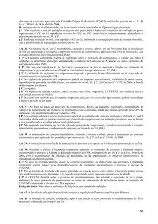 não superior a um ano, aprovado pela Comissão Própria de Avaliação (CPA) da instituição, prevista no art. 11 da
Lei n°. 10.861, de 14 de abril de 2004;
II - comprovante de recolhimento da taxa de avaliação in loco, ressalvadas as hipóteses legais de isenção.
§ 1º Não recolhida a taxa de avaliação in loco ou não preenchido o formulário eletrônico de avaliação no prazo
regulamentar, o CC ou CI reproduzirá o valor do CPC ou IGC insatisfatório, respectivamente, adotando-se o
procedimento descrito no art. 34, § 9º.
§ 2º Realizada avaliação in loco, será expedido o CC ou CI, informado à instituição por meio do sistema eletrônico,
com a possibilidade de impugnação, na forma do art. 16.

Art. 36. Na hipótese de CC ou CI insatisfatório, exaurido o recurso cabível, em até 30 (trinta) dias da notificação
deverá ser apresentado à Secretaria competente protocolo de compromisso, aprovado pela CPA da instituição, cuja
execução deverá ter início imediatamente. (NR)
§ 1º A Secretaria competente poderá se manifestar sobre o protocolo de compromisso e validar seu prazo e
condições ou determinar alterações, considerando o relatório da Comissão de Avaliação ou outros elementos de
instrução relevantes. (NR)
§ 2º Não havendo manifestação da Secretaria, presumem-se aceitas as condições fixadas no protocolo de
compromisso, cujo resultado será verificado na reavaliação in loco prevista no art. 37. (NR)
§ 3º A celebração do protocolo de compromisso suspende o processo de recredenciamento ou de renovação de
reconhecimento em tramitação. (NR)
§ 4º Na vigência de protocolo de compromisso poderá ser suspensa, cautelarmente, a admissão de novos alunos,
dependendo da gravidade das deficiências, nos termos do no art. 61, § 2º, do Decreto nº. 5.773, de 2006, a fim de
evitar prejuízo aos alunos.
§ 5º [revogado]
§ 6º Na hipótese da medida cautelar, caberá recurso, sem efeito suspensivo, à CES/CNE, em instância única e
irrecorrível, no prazo de 30 dias.
§ 7º O recurso será recebido pela Secretaria competente, que, em vista das razões apresentadas, poderá reconsiderar
a decisão, no todo ou em parte.

Art. 37. Ao final do prazo do protocolo de compromisso, deverá ser requerida reavaliação, acompanhada de
relatório de cumprimento do protocolo de compromisso até o momento, ainda que parcial, aprovado pela CPA da
instituição e do recolhimento da taxa respectiva. (NR)
§ 1º A reavaliação adotará o mesmo instrumento aplicável às avaliações do curso ou instituição e atribuirá CC ou CI
reavaliados, destacando os pontos constantes no protocolo de compromisso e na avaliação precedente, sem se limitar
a eles, considerando a atividade educacional globalmente.
§ 2º Não requerida reavaliação, ao final do prazo do protocolo de compromisso, considerar-se-á mantido o conceito
insatisfatório, retomando-se o andamento do processo, na forma do art. 38. (NR)

Art. 38. A manutenção do conceito insatisfatório, exaurido o recurso cabível, enseja a instauração de processo
administrativo para aplicação das penalidades previstas no art. 10, § 2º, da Lei nº. 10.861, de 2004.

Art. 39. A instituição será notificada da instauração do processo e terá prazo de 10 dias para apresentação da defesa.

Art. 40. Recebida a defesa, a Secretaria competente apreciará os elementos do processo e elaborará parecer,
encaminhando o processo à Câmara de Educação Superior do CNE, nos termos do art. 10, § 3º da Lei nº. 10.861, de
2004, com a recomendação de aplicação de penalidade, ou de arquivamento do processo administrativo, se
considerada satisfatória a defesa.
§ 1º No caso de recredenciamento, diante de conceito insatisfatório ou deficiências que persistam, a Secretaria
competente emitirá parecer pelo descredenciamento da instituição, encaminhando o processo à decisão da
CES/CNE.
§ 2º Em se tratando de limitações de menor gravidade, no caso de centro universitário, a Secretaria poderá opinar
pelo credenciamento como faculdade, e no caso de universidade, como centro universitário ou faculdade.
§ 3º A CES/CNE decidirá sobre o processo de recredenciamento, não cabendo a concessão de novo prazo,
assinatura de novo protocolo de compromisso ou termo de saneamento de deficiências dentre os membros da
CES/CNE e observado o rito dos arts. 20 e seguintes.
Parágrafo único. Não caberá a realização de diligência para revisão da avaliação.

Art. 42. A decisão de aplicação de penalidade ensejará a expedição de Portaria específica pelo Ministro.

Art. 43. A obtenção de conceito satisfatório, após a reavaliação in loco, provocará o restabelecimento do fluxo
processual sobrestado, na forma do art. 36.


                                                                                                                   96
 
