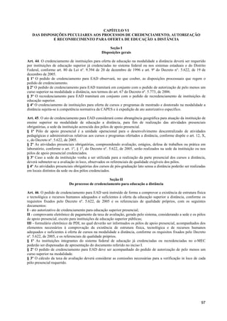 CAPÍTULO VI
   DAS DISPOSIÇÕES PECULIARES AOS PROCESSOS DE CREDENCIAMENTO, AUTORIZAÇÃO
             E RECONHECIMENTO PARA OFERTA DE EDUCAÇÃO A DISTÂNCIA

                                                     Seção I
                                                Disposições gerais

Art. 44. O credenciamento de instituições para oferta de educação na modalidade a distância deverá ser requerido
por instituições de educação superior já credenciadas no sistema federal ou nos sistemas estaduais e do Distrito
Federal, conforme art. 80 da Lei nº. 9.394 de 20 de dezembro de 1996 e art. 9º do Decreto n°. 5.622, de 19 de
dezembro de 2005.
§ 1º O pedido de credenciamento para EAD observará, no que couber, as disposições processuais que regem o
pedido de credenciamento.
§ 2º O pedido de credenciamento para EAD tramitará em conjunto com o pedido de autorização de pelo menos um
curso superior na modalidade a distância, nos termos do art. 67 do Decreto nº. 5.773, de 2006.
§ 3º O recredenciamento para EAD tramitará em conjunto com o pedido de recredenciamento de instituições de
educação superior.
§ 4º O credenciamento de instituições para oferta de cursos e programas de mestrado e doutorado na modalidade a
distância sujeita-se à competência normativa da CAPES e à expedição de ato autorizativo específico.

Art. 45. O ato de credenciamento para EAD considerará como abrangência geográfica para atuação da instituição de
ensino superior na modalidade de educação a distância, para fim de realização das atividades presenciais
obrigatórias, a sede da instituição acrescida dos pólos de apoio presencial.
§ 1º Pólo de apoio presencial é a unidade operacional para o desenvolvimento descentralizado de atividades
pedagógicas e administrativas relativas aos cursos e programas ofertados a distância, conforme dispõe o art. 12, X,
c, do Decreto nº. 5.622, de 2005.
§ 2º As atividades presenciais obrigatórias, compreendendo avaliação, estágios, defesa de trabalhos ou prática em
laboratório, conforme o art. 1º, § 1º, do Decreto nº. 5.622, de 2005, serão realizados na sede da instituição ou nos
pólos de apoio presencial credenciados.
§ 3º Caso a sede da instituição venha a ser utilizada para a realização da parte presencial dos cursos a distância,
deverá submeter-se a avaliação in loco, observados os referenciais de qualidade exigíveis dos pólos.
§ 4º As atividades presenciais obrigatórias dos cursos de pós-graduação lato sensu a distância poderão ser realizadas
em locais distintos da sede ou dos pólos credenciados.

                                                   Seção II
                           Do processo de credenciamento para educação a distância

Art. 46. O pedido de credenciamento para EAD será instruído de forma a comprovar a existência de estrutura física
e tecnológica e recursos humanos adequados e suficientes à oferta da educação superior a distância, conforme os
requisitos fixados pelo Decreto nº. 5.622, de 2005 e os referenciais de qualidade próprios, com os seguintes
documentos:
I - ato autorizativo de credenciamento para educação superior presencial;
II - comprovante eletrônico de pagamento da taxa de avaliação, gerado pelo sistema, considerando a sede e os pólos
de apoio presencial, exceto para instituições de educação superior públicas;
III - formulário eletrônico de PDI, no qual deverão ser informados os pólos de apoio presencial, acompanhados dos
elementos necessários à comprovação da existência de estrutura física, tecnológica e de recursos humanos
adequados e suficientes à oferta de cursos na modalidade a distância, conforme os requisitos fixados pelo Decreto
nº. 5.622, de 2005, e os referenciais de qualidade próprios.
§ 1º As instituições integrantes do sistema federal de educação já credenciadas ou recredenciadas no e-MEC
poderão ser dispensadas de apresentação do documento referido no inciso I.
§ 2º O pedido de credenciamento para EAD deve ser acompanhado do pedido de autorização de pelo menos um
curso superior na modalidade.
§ 3º O cálculo da taxa de avaliação deverá considerar as comissões necessárias para a verificação in loco de cada
pólo presencial requerido.




                                                                                                                  97
 