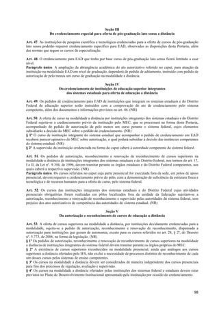 Seção III
                Do credenciamento especial para oferta de pós-graduação lato sensu a distância

Art. 47. As instituições de pesquisa científica e tecnológica credenciadas para a oferta de cursos de pós-graduação
lato sensu poderão requerer credenciamento específico para EAD, observadas as disposições desta Portaria, além
das normas que regem os cursos de especialização.

Art. 48. O credenciamento para EAD que tenha por base curso de pós-graduação lato sensu ficará limitado a esse
nível.
Parágrafo único. A ampliação da abrangência acadêmica do ato autorizativo referido no caput, para atuação da
instituição na modalidade EAD em nível de graduação, dependerá de pedido de aditamento, instruído com pedido de
autorização de pelo menos um curso de graduação na modalidade a distância.

                                                  Seção IV
                      Do credenciamento de instituições de educação superior integrantes
                          dos sistemas estaduais para oferta de educação a distância

Art. 49. Os pedidos de credenciamento para EAD de instituições que integram os sistemas estaduais e do Distrito
Federal de educação superior serão instruídos com a comprovação do ato de credenciamento pelo sistema
competente, além dos documentos e informações previstos no art. 46. (NR)

Art. 50. A oferta de curso na modalidade a distância por instituições integrantes dos sistemas estaduais e do Distrito
Federal sujeita-se a credenciamento prévio da instituição pelo MEC, que se processará na forma desta Portaria,
acompanhado do pedido de autorização de pelo menos um curso perante o sistema federal, cujos elementos
subsidiarão a decisão do MEC sobre o pedido de credenciamento. (NR)
§ 1º O curso de instituição integrante do sistema estadual que acompanhar o pedido de credenciamento em EAD
receberá parecer opinativo do MEC sobre autorização, o qual poderá subsidiar a decisão das instâncias competentes
do sistema estadual. (NR)
§ 2º A supervisão da instituição credenciada na forma do caput caberá à autoridade competente do sistema federal.

Art. 51. Os pedidos de autorização, reconhecimento e renovação de reconhecimento de cursos superiores na
modalidade a distância de instituições integrantes dos sistemas estaduais e do Distrito Federal, nos termos do art. 17,
I e II, da Lei nº. 9.394, de 1996, devem tramitar perante os órgãos estaduais e do Distrito Federal competentes, aos
quais caberá a respectiva supervisão. (NR)
Parágrafo único. Os cursos referidos no caput cuja parte presencial for executada fora da sede, em pólos de apoio
presencial, devem requerer o credenciamento prévio do pólo, com a demonstração de suficiência da estrutura física e
tecnológica e de recursos humanos para a oferta do curso, pelo sistema federal.

Art. 52. Os cursos das instituições integrantes dos sistemas estaduais e do Distrito Federal cujas atividades
presenciais obrigatórias forem realizadas em pólos localizados fora da unidade da federação sujeitam-se a
autorização, reconhecimento e renovação de reconhecimento e supervisão pelas autoridades do sistema federal, sem
prejuízo dos atos autorizativos de competência das autoridades do sistema estadual. (NR)

                                                  Seção V
                      Da autorização e reconhecimento de cursos de educação a distância

Art. 53. A oferta de cursos superiores na modalidade a distância, por instituições devidamente credenciadas para a
modalidade, sujeita-se a pedido de autorização, reconhecimento e renovação de reconhecimento, dispensada a
autorização para instituições que gozem de autonomia, exceto para os cursos referidos no art. 28, § 2º, do Decreto
nº. 5.773, de 2006, na forma da legislação. (NR)
§ 1º Os pedidos de autorização, reconhecimento e renovação de reconhecimento de cursos superiores na modalidade
a distância de instituições integrantes do sistema federal devem tramitar perante os órgãos próprios do MEC.
§ 2º A existência de cursos superiores reconhecidos na modalidade presencial, ainda que análogos aos cursos
superiores a distância ofertados pela IES, não exclui a necessidade de processos distintos de reconhecimento de cada
um desses cursos pelos sistemas de ensino competentes.
§ 3º Os cursos na modalidade a distância devem ser considerados de maneira independente dos cursos presenciais
para fins dos processos de regulação, avaliação e supervisão.
§ 4º Os cursos na modalidade a distância ofertados pelas instituições dos sistemas federal e estaduais devem estar
previstos no Plano de Desenvolvimento Institucional apresentado pela instituição por ocasião do credenciamento.



                                                                                                                    98
 