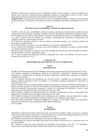 Art. 54. O pedido de autorização de curso na modalidade a distância deverá cumprir os requisitos pertinentes aos
demais cursos superiores, informando projeto pedagógico, professores comprometidos, tutores de EAD e outros
dados relevantes para o ato autorizativo, em formulário eletrônico do sistema e-MEC.
Parágrafo único. No processo de reconhecimento de cursos na modalidade a distância realizados em diversos pólos
de apoio presencial, as avaliações in loco poderão ocorrer por amostragem, observado o procedimento do art. 55, §
2º.

                                                  Seção VI
                     Da oferta de cursos na modalidade a distância em regime de parceria

Art. 55. A oferta de curso na modalidade a distância em regime de parceria, utilizando pólo de apoio presencial
credenciado de outra instituição é facultada, respeitado o limite da capacidade de atendimento de estudantes no pólo.
§ 1º Os pedidos de autorização, reconhecimento e renovação de reconhecimento de cursos na modalidade a distância
em regime de parceria deverão informar essa condição, acompanhada dos documentos comprobatórios das
condições respectivas e demais dados relevantes.
§ 2º Deverá ser realizada avaliação in loco aos pólos da instituição ofertante e da instituição parceira, por
amostragem, da seguinte forma:
I - até 5 (cinco) pólos, a avaliação in loco será realizada em 1 (um) pólo, à escolha da SEED;
II - de 5 (cinco) a 20 (vinte) pólos, a avaliação in loco será realizada em 2 (dois) pólos, um deles à escolha da SEED
e o segundo, definido por sorteio;
III- mais de 20 (vinte) pólos, a avaliação in loco será realizada em 10% (dez por cento) dos pólos, um deles à
escolha da SEED e os demais, definidos por sorteio.
§ 3º A sede de qualquer das instituições deverá ser computada, caso venha a ser utilizada como pólo de apoio
presencial, observado o art. 45, § 3º.

                                         CAPÍTULO VII
                       DOS PEDIDOS DE ADITAMENTO AO ATO AUTORIZATIVO

                                                      Seção I
                                                 Disposições gerais

Art. 56. O aditamento se processará como incidente dentro de uma etapa da existência legal da instituição ou curso.
§ 1º Qualquer ampliação da abrangência original do ato autorizativo, resguardada a autonomia universitária,
condiciona-se à comprovação da qualidade da prestação educacional oferecida pela instituição em relação às
atividades já autorizadas.
§ 2º As alterações relevantes dos pressupostos que serviram de base à expedição do ato autorizativo, aptas a
produzir impactos significativos sobre os estudantes e a comunidade acadêmica, dependerão de aditamento, na
forma dos arts. 57 e 61.
§ 3º As alterações de menor relevância dispensam pedido de aditamento, devendo ser informadas imediatamente ao
público, de modo a preservar os interesses dos estudantes e da comunidade universitária, e apresentadas ao MEC, na
forma de atualização, posteriormente integrando o conjunto de informações da instituição ou curso a serem
apresentadas por ocasião da renovação do ato autorizativo em vigor. (NR)
§ 4º Os pedidos voluntários de descredenciamento de instituição ou desativação do curso se processarão como
aditamentos e resultarão na baixa do código da instituição ou curso. (NR)
§ 5º O pedido de aditamento será decidido pela autoridade que tiver expedido o ato cujo aditamento se requer,
observados os procedimentos pertinentes ao processo originário, com as alterações deste Capítulo.
§ 6º Após análise documental, realização de diligências e avaliação in loco, quando couber, será reexpedida a
Portaria de ato autorizativo com a alteração dos dados objeto do aditamento.
§ 7º [revogado]

                                                      Seção II
                                                  Das atualizações

Art. 56-A As alterações de menor relevância deverão ser processadas mediante simples atualização, a qualquer
tempo, dispensando pedido de aditamento, e serão apreciadas com o conjunto das informações pertinentes ao curso
ou instituição, por ocasião da renovação do ato autorizativo em vigor.
§ 1º Poderão ser processadas como atualizações, entre outras, as seguintes situações:
I - remanejamento de vagas já autorizadas entre turnos de um mesmo curso presencial ou a criação de turno, nas
mesmas condições;
II - aumento de vagas em cursos oferecidos por instituições com autonomia, com IGC e CI satisfatórios,
comprovando-se aprovação pelo órgão competente da instituição em campo próprio do sistema;

                                                                                                                   99
 