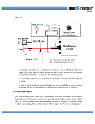 13
Figura 3.6
En este tipo de configuración lo más común es utilizar la entrada NO NEGADA de sensor
(cable verde) para sensar la señal, ya que una tierra (GND) que nos da el relevador
corresponde directamente a la activación del motor o actuador.
Se puede utilizar la línea naranja realizando un cambio en la conexión del relevador del pin
87 al 87a.
En caso de que la señal que activa el actuador sea una tierra (GND), se puede conectar
directo a la entrada de sensores deseada del equipo sin la necesidad de un relevador.
9. Colocación del equipo
Una vez que el equipo esté conectado y haya reportado al sistema, es momento de fijarlo en el
lugar adecuado usando lo que considere más apropiado; pijas, cinchos, cinta de moldura doble
cara, etc. Se recomienda limpiar profundamente de polvo y residuos la superficie donde
quedará acomodado y utilizar cinta de moldura doble cara para fijar firmemente el dispositivo.
 