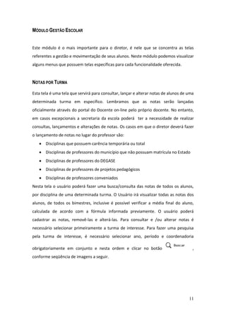 MÓDULO GESTÃO ESCOLAR


Este módulo é o mais importante para o diretor, é nele que se concentra as telas
referentes a gestão e movimentação de seus alunos. Neste módulo podemos visualizar
alguns menus que possuem telas específicas para cada funcionalidade oferecida.


NOTAS POR TURMA

Esta tela é uma tela que servirá para consultar, lançar e alterar notas de alunos de uma
determinada turma em específico. Lembramos que as notas serão lançadas
oficialmente através do portal do Docente on-line pelo próprio docente. No entanto,
em casos excepcionais a secretaria da escola poderá ter a necessidade de realizar
consultas, lançamentos e alterações de notas. Os casos em que o diretor deverá fazer
o lançamento de notas no lugar do professor são:
       Disciplinas que possuem carência temporária ou total
       Disciplinas de professores do município que não possuam matrícula no Estado
       Disciplinas de professores do DEGASE
       Disciplinas de professores de projetos pedagógicos
       Disciplinas de professores conveniados
Nesta tela o usuário poderá fazer uma busca/consulta das notas de todos os alunos,
por disciplina de uma determinada turma. O Usuário irá visualizar todas as notas dos
alunos, de todos os bimestres, inclusive é possível verificar a média final do aluno,
calculada de acordo com a fórmula informada previamente. O usuário poderá
cadastrar as notas, removê-las e alterá-las. Para consultar e /ou alterar notas é
necessário selecionar primeiramente a turma de interesse. Para fazer uma pesquisa
pela turma de interesse, é necessário selecionar ano, período e coordenadoria

obrigatoriamente em conjunto e nesta ordem e clicar no botão                           ,
conforme seqüência de imagens a seguir.




                                                                                     11
 