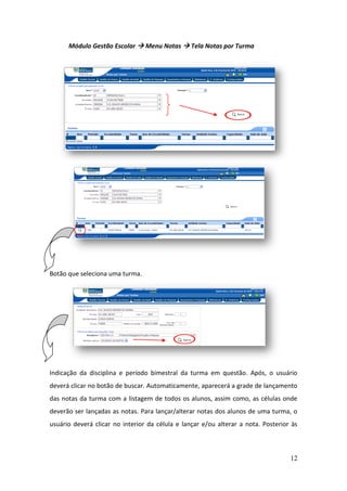 Módulo Gestão Escolar  Menu Notas  Tela Notas por Turma




Botão que seleciona uma turma.




Indicação da disciplina e período bimestral da turma em questão. Após, o usuário
deverá clicar no botão de buscar. Automaticamente, aparecerá a grade de lançamento
das notas da turma com a listagem de todos os alunos, assim como, as células onde
deverão ser lançadas as notas. Para lançar/alterar notas dos alunos de uma turma, o
usuário deverá clicar no interior da célula e lançar e/ou alterar a nota. Posterior às



                                                                                   12
 