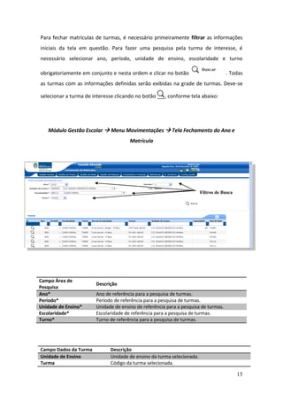 Para fechar matrículas de turmas, é necessário primeiramente filtrar as informações
iniciais da tela em questão. Para fazer uma pesquisa pela turma de interesse, é
necessário selecionar ano, período, unidade de ensino, escolaridade e turno

obrigatoriamente em conjunto e nesta ordem e clicar no botão                        . Todas
as turmas com as informações definidas serão exibidas na grade de turmas. Deve-se

selecionar a turma de interesse clicando no botão     , conforme tela abaixo:




   Módulo Gestão Escolar  Menu Movimentações  Tela Fechamento do Ano e
                                      Matrícula




                                                                       Filtros de Busca




Campo Área de
                       Descrição
Pesquisa
Ano*                   Ano de referência para a pesquisa de turmas.
Período*               Período de referência para a pesquisa de turmas.
Unidade de Ensino*     Unidade de ensino de referência para a pesquisa de turmas.
Escolaridade*          Escolaridade de referência para a pesquisa de turmas.
Turno*                 Turno de referência para a pesquisa de turmas.




Campo Dados da Turma         Descrição
Unidade de Ensino            Unidade de ensino da turma selecionada.
Turma                        Código da turma selecionada.

                                                                                          15
 