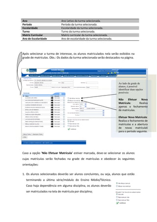 Ano                           Ano Letivo da turma selecionada.
Período                       Período da turma selecionada.
Escolaridade                  Escolaridade da turma selecionada.
Turno                         Turno da turma selecionada.
Matriz Curricular             Matriz curricular da turma selecionada.
Ano de Escolaridade           Ano de escolaridade da turma selecionada.




Após selecionar a turma de interesse, os alunos matriculados nela serão exibidos na
grade de matrículas. Obs.: Os dados da turma selecionada serão destacados na página.




                                                                          Ao lado da grade de
                                                                          alunos, é possível
                                                                          identificar duas opções
                                                                          possíveis:

                                                                          Não    Efetuar  Nova
                                                                          Matrícula:     Realiza
                                                                          apenas o fechamento
                                                                          de matrículas.

                                                                          Efetuar Nova Matrícula:
                                                                          Realiza o fechamento de
                                                                          matrículas e a abertura
                                                                          de novas matrículas
                                                                          para o período seguinte.




Caso a opção 'Não Efetuar Matrícula' estiver marcada, deve-se selecionar os alunos
cujas matrículas serão fechadas na grade de matrículas e obedecer às seguintes
orientações:


1. Os alunos selecionados deverão ser alunos concluintes, ou seja, alunos que estão
  terminando a última série/módulo do Ensino Médio/Técnico.
  Caso haja dependência em alguma disciplina, os alunos deverão
  ser matriculados na tela de matrícula por disciplina;



                                                                                      16
 