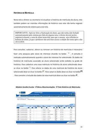 HISTÓRICO DE MATRÍCULA


Nesta tela o diretor ou secretaria irá visualizar o histórico de matrículas do aluno, nela
também podem ser inseridas informações de histórico caso este não tenha migrado
automaticamente do sistema para esta tela.


  IMPORTANTE: Após ter feito a finalização do aluno, que não tenha sido fechado
  automaticamente pelo sistema por falta de alguma nota, o diretor deverá incluir,
  impreterivelmente, a nota do aluno nesta tela, para que a mesma seja refletida no
  boletim do aluno, já que o professor não terá mais acesso a edição das notas após o dia
  24/12/2010.



Para consultar, cadastrar, alterar ou remover um histórico de matrículas é necessário

fazer uma pesquisa pelo aluno de interesse clicando no botão              . A consulta é
realizada automaticamente quando o aluno de interesse for selecionado. Os dados do
histórico de matrículas associado ao aluno selecionado serão exibidos na grade de
histórico. Para cadastrar uma nova matrícula no histórico do aluno selecionado deve-
se clicar no botão    . Para alterar os dados de uma matrícula do histórico do aluno
selecionado deve-se clicar no botão     . Para salvar os dados deve-se clicar no botão
. Para cancelar a inclusão dos dados da nova matrícula deve-se clicar no botão     .




  Módulo Gestão Escolar  Menu Movimentações  Tela Histórico de Matrículas




                                                                                         18
 