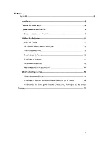 CONTEÚDO
       Conteúdo ............................................................................................................................................... 2

           Introdução ...........................................................................................................3

           Orientações Importantes......................................................................................4

           Conhecendo o Sistema Gestão..............................................................................8

               Onde e como acessar o sistema? ............................................................................. 8

           Módulo Gestão Escolar....................................................................................... 11

               Notas por Turma .................................................................................................... 11

               Fechamento do Ano Letivo e matrículas ................................................................ 14

               Histórico de Matrícula ............................................................................................ 18

               Transferência de Turma ......................................................................................... 20

               Transferência de Aluno .......................................................................................... 22

               Encerramento de Aluno ......................................................................................... 24

               Reabrindo a matrícula de um aluno ....................................................................... 27

           Observações Importantes................................................................................... 28

               Alunos com dependência ....................................................................................... 28

               Transferência de aluno entre Unidades do Estado do Rio de Janeiro ................... 29

               Transferência de aluno para unidades particulares, municipais ou de outros
   Estados ................................................................................................................................ 29




                                                                                                                                            2
 