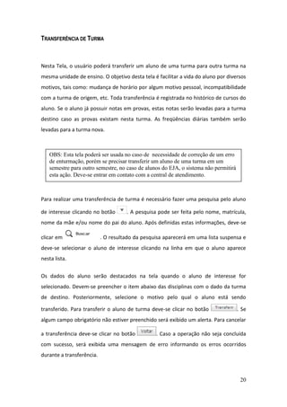 TRANSFERÊNCIA DE TURMA



Nesta Tela, o usuário poderá transferir um aluno de uma turma para outra turma na
mesma unidade de ensino. O objetivo desta tela é facilitar a vida do aluno por diversos
motivos, tais como: mudança de horário por algum motivo pessoal, incompatibilidade
com a turma de origem, etc. Toda transferência é registrada no histórico de cursos do
aluno. Se o aluno já possuir notas em provas, estas notas serão levadas para a turma
destino caso as provas existam nesta turma. As freqüências diárias também serão
levadas para a turma nova.



   OBS: Esta tela poderá ser usada no caso de necessidade de correção de um erro
   de enturmação, porém se precisar transferir um aluno de uma turma em um
   semestre para outro semestre, no caso de alunos do EJA, o sistema não permitirá
   esta ação. Deve-se entrar em contato com a central de atendimento.



Para realizar uma transferência de turma é necessário fazer uma pesquisa pelo aluno

de interesse clicando no botão       . A pesquisa pode ser feita pelo nome, matrícula,
nome da mãe e/ou nome do pai do aluno. Após definidas estas informações, deve-se

clicar em                  . O resultado da pesquisa aparecerá em uma lista suspensa e
deve-se selecionar o aluno de interesse clicando na linha em que o aluno aparece
nesta lista.


Os dados do aluno serão destacados na tela quando o aluno de interesse for
selecionado. Devem-se preencher o item abaixo das disciplinas com o dado da turma
de destino. Posteriormente, selecione o motivo pelo qual o aluno está sendo

transferido. Para transferir o aluno de turma deve-se clicar no botão                . Se
algum campo obrigatório não estiver preenchido será exibido um alerta. Para cancelar

a transferência deve-se clicar no botão          . Caso a operação não seja concluída
com sucesso, será exibida uma mensagem de erro informando os erros ocorridos
durante a transferência.



                                                                                      20
 