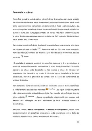 TRANSFERÊNCIA DE ALUNO


Nesta Tela o usuário poderá realizar a transferência de um aluno para outra unidade
de ensino da mesma rede. Neste procedimento, todos os dados escolares deste aluno
serão automaticamente transferidos, tais como: unidade física, escolaridade, turno ou
ano escolar para a unidade de destino. Toda transferência é registrada no histórico de
cursos do aluno. Se o aluno já possuir notas em provas, estas notas serão levadas para
a turma destino caso as provas existam nesta turma. As freqüências diárias também
serão levadas para a turma nova.


Para realizar uma transferência de aluno é necessário fazer uma pesquisa pelo aluno

de interesse clicando no botão      . A pesquisa pode ser feita pelo nome, matrícula,
nome da mãe e/ou nome do pai do aluno. Após definidas estas informações, deve-se

clicar em               .


O resultado da pesquisa aparecerá em uma lista suspensa e deve-se selecionar o
aluno de interesse clicando na linha em que o aluno aparece nesta lista. Os dados
escolares do aluno serão destacados na tela quando o aluno de interesse for
selecionado. Um formulário em branco é carregado para a transferência do aluno
selecionado. Devem-se preencher os campos com os dados da transferência da
unidade de destino.


Para transferir o aluno selecionado, devem ser observados todos os dados preenchidos

e posteriormente deve-se clicar no botão                . Se algum campo obrigatório
não estiver preenchido será exibido um alerta. Para cancelar a transferência deve-se

clicar no botão               . Caso a operação não seja concluída com sucesso, será
exibida uma mensagem de erro informando os erros ocorridos durante a
transferência.


OBS: Nos campos ‘’Ano da Transferência’’ e ‘’Período da Transferência’’, caso o aluno
esteja matriculado em disciplinas, estes campos serão preenchidos com os dados da
matrícula. Caso contrário, deverá ser informado pelo usuário.


                                                                                   22
 