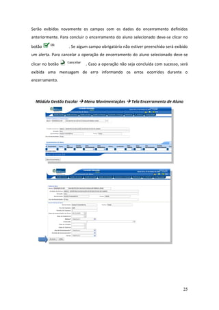 Serão exibidos novamente os campos com os dados do encerramento definidos
anteriormente. Para concluir o encerramento do aluno selecionado deve-se clicar no

botão              . Se algum campo obrigatório não estiver preenchido será exibido
um alerta. Para cancelar a operação de encerramento do aluno selecionado deve-se

clicar no botão             . Caso a operação não seja concluída com sucesso, será
exibida uma mensagem de erro informando os erros ocorridos durante o
encerramento.



  Módulo Gestão Escolar  Menu Movimentações  Tela Encerramento de Aluno




                                                                                25
 