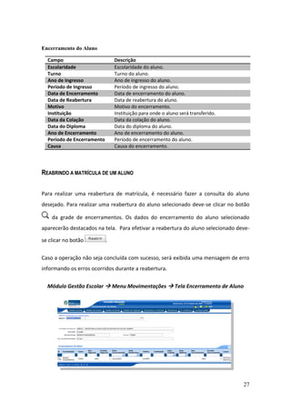 Encerramento do Aluno

  Campo                         Descrição
  Escolaridade                  Escolaridade do aluno.
  Turno                         Turno do aluno.
  Ano de Ingresso               Ano de ingresso do aluno.
  Período de Ingresso           Período de ingresso do aluno.
  Data de Encerramento          Data de encerramento do aluno.
  Data de Reabertura            Data de reabertura do aluno.
  Motivo                        Motivo do encerramento.
  Instituição                   Instituição para onde o aluno será transferido.
  Data da Colação               Data da colação do aluno.
  Data do Diploma               Data do diploma do aluno.
  Ano de Encerramento           Ano de encerramento do aluno.
  Período de Encerramento       Período de encerramento do aluno.
  Causa                         Causa do encerramento.




REABRINDO A MATRÍCULA DE UM ALUNO


Para realizar uma reabertura de matrícula, é necessário fazer a consulta do aluno
desejado. Para realizar uma reabertura do aluno selecionado deve-se clicar no botão

    da grade de encerramentos. Os dados do encerramento do aluno selecionado
aparecerão destacados na tela. Para efetivar a reabertura do aluno selecionado deve-

se clicar no botão          .


Caso a operação não seja concluída com sucesso, será exibida uma mensagem de erro
informando os erros ocorridos durante a reabertura.


  Módulo Gestão Escolar  Menu Movimentações  Tela Encerramento de Aluno




                                                                                  27
 