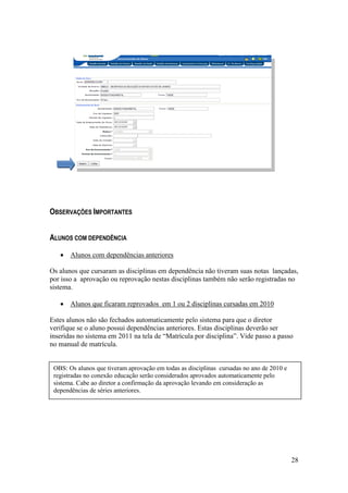 OBSERVAÇÕES IMPORTANTES


ALUNOS COM DEPENDÊNCIA

       Alunos com dependências anteriores

Os alunos que cursaram as disciplinas em dependência não tiveram suas notas lançadas,
por isso a aprovação ou reprovação nestas disciplinas também não serão registradas no
sistema.

       Alunos que ficaram reprovados em 1 ou 2 disciplinas cursadas em 2010

Estes alunos não são fechados automaticamente pelo sistema para que o diretor
verifique se o aluno possui dependências anteriores. Estas disciplinas deverão ser
inseridas no sistema em 2011 na tela de “Matrícula por disciplina”. Vide passo a passo
no manual de matrícula.


 OBS: Os alunos que tiveram aprovação em todas as disciplinas cursadas no ano de 2010 e
 registradas no conexão educação serão considerados aprovados automaticamente pelo
 sistema. Cabe ao diretor a confirmação da aprovação levando em consideração as
 dependências de séries anteriores.




                                                                                          28
 
