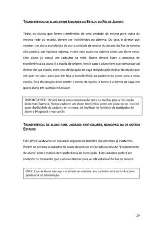 TRANSFERÊNCIA DE ALUNO ENTRE UNIDADES DO ESTADO DO RIO DE JANEIRO


Todos os alunos que forem transferidos de uma unidade de ensino para outra da
mesma rede do estado, devem ser transferidos no sistema. Ou seja, o diretor que
receber um aluno transferido de outra unidade de ensino do estado do Rio de Janeiro
não poderá, em hipótese alguma, inserir este aluno no sistema como um aluno novo.
Este aluno já possui um cadastro na rede. Quem deverá fazer o processo de
transferência do aluno é a escola de origem. Neste caso o aluno tem que comunicar ao
diretor de sua escola, com uma declaração de vaga redigida pelo diretor da escola que
ele quer estudar, para que ele faça a transferência do cadastro do aluno para a nova
escola. Esta declaração deve conter o nome da escola, o turno e a turma da vaga em
que o aluno em questão irá ocupar.


 IMPORTANTE: Deverá haver uma comunicação entre as escolas para a realização
 desta transferência. Nunca cadastre um aluno transferido como um aluno novo. Isso irá
 gerar duplicidade de cadastro no sistema, irá implicar no histórico de matrículas do
 aluno e bloqueará o seu cartão.



TRANSFERÊNCIA   DE ALUNO PARA UNIDADES PARTICULARES, MUNICIPAIS OU DE OUTROS
ESTADOS


Este processo deverá ser realizado segundo os trâmites documentais já existentes.
Porém no sistema o cadastro do aluno deverá ser encerrado na tela de “Encerramento
de aluno” com o motivo de transferência de instituição. Este cadastro poderá ser
reaberto no momento que o aluno retornar para a rede estadual do Rio de Janeiro.


 OBS: Caso o aluno não seja encerrado no sistema, seu cadastro será incluído como
 pendência de enturmação.




                                                                                    29
 
