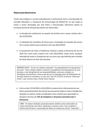 ORIENTAÇÕES IMPORTANTES

Tendo como objetivo o correto entendimento e alinhamento entre a Coordenação do
Conexão Educação e a Assessoria de Comunicação da SEEDUC-RJ, no que tange as
metas a serem alcançados por este Plano e Comunicação, elencamos abaixo os
principais pontos de atenção que devem ser observados:


      A alocação dos professores no quadro de horários tem o prazo máximo até o
      dia 15/12/2010.


      A realização dos Conselhos de Classe para a finalização da situação dos alunos
      tem o prazo máximo para acontecer até o dia 20/12/2010.


      O Lançamento de notas e freqüências relativas a todos os bimestres do ano de
      2010 tem como prazo máximo até o dia 24/12/2010, sendo assim, qualquer
      alteração de notas ou freqüências de um aluno que seja definido pelo conselho
      de classe deverá ser feito até esta data.



   IMPORTANTE: Existe um relatório chamado “Acompanhamento do lançamento
   de notas”. Nele o diretor poderá visualizar as pendências dos lançamentos de seus
   docentes e das disciplinas de sua responsabilidade, como por exemplo, as
   disciplinas sem professor. Estas notas devem ser lançadas antes do fechamento do
   ano pelo diretor ou secretaria, ou seja, até o dia 24/12/2010, na tela de “notas por
   turma”, que veremos mais a frente neste manual.



      Entre os dias 27/12/2010 e 31/12/2010 o sistema fará o fechamento do ano
      letivo automaticamente dos alunos que possuírem todas as notas e freqüências
      lançadas no sistema. Serão considerados como critérios para aprovação na
      disciplina mínimos de 75% de freqüência e 20 pontos (somatória dos 4
      bimestres).

       OBS: Os alunos fechados automaticamente também serão enturmados na
       turma do próximo ano letivo, desde que a mesma exista. Caso contrário o
       diretor deverá fazer a enturmação do aluno no sistema na tela de “matrícula”.




                                                                                          4
 