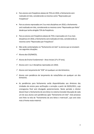 Para alunos com freqüência abaixo de 75% em 2010, o fechamento será
   realizado em lote, considerando os mesmos como “Reprovados por
   Freqüência”


   Para os alunos reprovados em 3 ou mais disciplinas em 2010, o fechamento
   será realizado em lote, considerando os mesmos como “Reprovados por Nota”
   desde que tenha atingido 75% de freqüência.


   Para os alunos com freqüência abaixo de 75% e reprovados em 3 ou mais
   disciplinas em 2010, o fechamento será realizado em lote, considerando os
   mesmos como “Reprovados por Frequência”.

   Não serão contemplados no “fechamento em lote” os alunos que se encaixem
   nas seguintes situações:

 Alunos dos CES/NACES;

 Alunos do Ensino Fundamental – Anos Iniciais (1º a 5º ano);

 Alunos com 1 ou 2 disciplinas reprovadas em 2010;

 Alunos com lançamento de “S/N” em qualquer um dos bimestres;

 Alunos com pendência de lançamento de notas/faltas em qualquer um dos
  bimestres.


   As pendências para fechamento serão disponibilizadas aos diretores das
   Unidades de ensino para verificação e correção a partir de 03/01/2011, cujo
   cronograma final será divulgado posteriormente. Neste período o diretor
   deverá fazer o fechamento do ano letivo no sistema Conexão Educação de cada
   um de seus alunos com pendências após “fechamento em lote”. Este processo
   será feito na tela de “Fechamento do ano letivo e matrícula”, que será visto
   mais á frente neste material.




                                                                               5
 