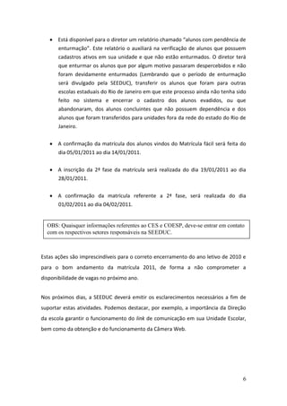 Está disponível para o diretor um relatório chamado “alunos com pendência de
       enturmação”. Este relatório o auxiliará na verificação de alunos que possuem
       cadastros ativos em sua unidade e que não estão enturmados. O diretor terá
       que enturmar os alunos que por algum motivo passaram despercebidos e não
       foram devidamente enturmados (Lembrando que o período de enturmação
       será divulgado pela SEEDUC), transferir os alunos que foram para outras
       escolas estaduais do Rio de Janeiro em que este processo ainda não tenha sido
       feito no sistema e encerrar o cadastro dos alunos evadidos, ou que
       abandonaram, dos alunos concluintes que não possuem dependência e dos
       alunos que foram transferidos para unidades fora da rede do estado do Rio de
       Janeiro.


       A confirmação da matrícula dos alunos vindos do Matrícula fácil será feita do
       dia 05/01/2011 ao dia 14/01/2011.

       A inscrição da 2ª fase da matrícula será realizada do dia 19/01/2011 ao dia
       28/01/2011.


       A confirmação da matrícula referente a 2ª fase, será realizada do dia
       01/02/2011 ao dia 04/02/2011.


  OBS: Quaisquer informações referentes ao CES e COESP, deve-se entrar em contato
  com os respectivos setores responsáveis na SEEDUC.



Estas ações são imprescindíveis para o correto encerramento do ano letivo de 2010 e
para o bom andamento da matrícula 2011, de forma a não comprometer a
disponibilidade de vagas no próximo ano.


Nos próximos dias, a SEEDUC deverá emitir os esclarecimentos necessários a fim de
suportar estas atividades. Podemos destacar, por exemplo, a importância da Direção
da escola garantir o funcionamento do link de comunicação em sua Unidade Escolar,
bem como da obtenção e do funcionamento da Câmera Web.




                                                                                  6
 