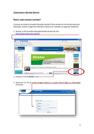 CONHECENDO O SISTEMA GESTÃO


ONDE E COMO ACESSAR O SISTEMA?

O acesso ao sistema Conexão Educação Gestão é feito através do site da Secretaria de
Educação, através o seguinte endereço e deverá ser realizado na seguinte seqüência:

1. Acessar o link Conexão Educação Gestão através do site:
   http://www.educacao.rj.gov.br




2. Localizar o link do Gestão e clicar;


3. Aparecerá um link de acesso (imagem abaixo) e o usuário deverá digitar as informações
   solicitadas:




                                                                                       8
 