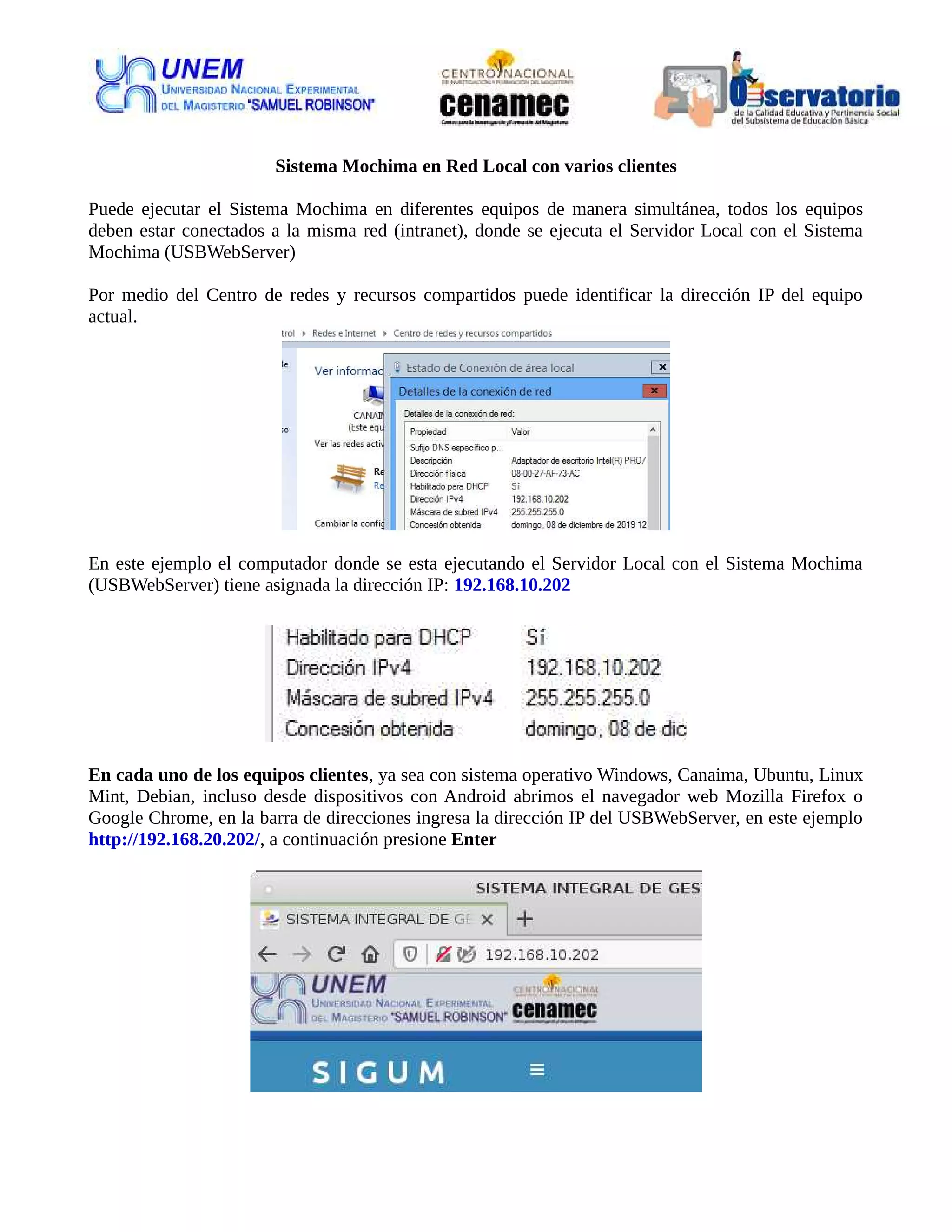 Sistema Mochima en Red Local con varios clientes
Puede ejecutar el Sistema Mochima en diferentes equipos de manera simultánea, todos los equipos
deben estar conectados a la misma red (intranet), donde se ejecuta el Servidor Local con el Sistema
Mochima (USBWebServer)
Por medio del Centro de redes y recursos compartidos puede identificar la dirección IP del equipo
actual.
En este ejemplo el computador donde se esta ejecutando el Servidor Local con el Sistema Mochima
(USBWebServer) tiene asignada la dirección IP: 192.168.10.202
En cada uno de los equipos clientes, ya sea con sistema operativo Windows, Canaima, Ubuntu, Linux
Mint, Debian, incluso desde dispositivos con Android abrimos el navegador web Mozilla Firefox o
Google Chrome, en la barra de direcciones ingresa la dirección IP del USBWebServer, en este ejemplo
http://192.168.20.202/, a continuación presione Enter
 
