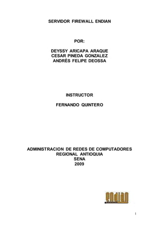 1
SERVIDOR FIREWALL ENDIAN
POR:
DEYSSY ARICAPA ARAQUE
CESAR PINEDA GONZALEZ
ANDRÈS FELIPE DEOSSA
INSTRUCTOR
FERNANDO QUINTERO
ADMINISTRACION DE REDES DE COMPUTADORES
REGIONAL ANTIOQUIA
SENA
2009
 