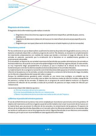 Diagnóstico de la fasciolosis 
El diagnóstico de la enfermedad se puede realizar a través de: 
a) 
b) 
c) 
Diagnóstico clínico (los síntomas y signos son generalmente inespecíficos: pérdida de peso, anemia, 
debilidad, etc) 
Diagnóstico de laboratorio (detección de huevos en la materia fecal o de anticuerpos específicos en la 
sangre) 
Diagnóstico por necropsia (observación de las lesiones en el tejido hepático y/o de los trematodes) 
Tratamiento y control 
Por las condiciones en que se desenvuelven usualmente los sistemas de producción de ganadería vacuna y ovina, es 
bastante complicado desarrollar un efectivo programa de control. No obstante, es necesaria la complementación 
de tratamientos antiparasitarios con medidas de manejo que tiendan a minimizar el riesgo de infección de los 
animales en pastoreo, asumiendo que la erradicación de la fasciolosis en un establecimiento ganadero es 
prácticamente inalcanzable. 
En la actualidad, se dispone de una variedad importante de fasciolicidas que pueden administrarse a los animales en 
las áreas endémicas, de acuerdo con los patrones epidemiológicos de las distintas regiones del país. En este sentido, 
es muy importante elegir apropiadamente el producto ya que la amplitud de la eficacia de los mismos es 
fundamental para controlar los distintos estadíos evolutivos del parásito en los animales infectados. 
La implementación de un programa racional de control de la fasciolosis debe apoyarse en la dinámica estacional de la 
infección en las pasturas y en los animales, sumado a la evaluación y contención de los factores de riesgo vinculados 
con la infección y dependientes del manejo del rodeo o majada. 
Aunque los establecimientos ganaderos estén incluidos en una misma área ecológica, es probable que las 
recomendaciones puedan variar entre ellos; esto se debe a los distintos niveles de infección iniciales, topografía de 
los potreros y manejo de los animales. El objetivo de un programa de control debería involucrar un esquema 
preventivo de infección de los animales a través de la provisión de pasturas con bajos niveles de infección por 
metacercarias. 
Las acciones a desarrollar deberían apuntar a: 
a) Eliminar el parásito del animal en pastoreo. 
b) Limitar las posibilidades de infección con metacercarias. 
c) Reducir las poblaciones de los caracoles intermediarios del ciclo de F. hepatica. 
a) Eliminar el parásito del animal en pastoreo 
El uso de antihelmínticos es la práctica más común empleada por el productor para la lucha contra los parásitos. El 
objetivo del tratamiento es eliminar el agente causal de la enfermedad e interrumpir la excreción de los huevos con 
la materia fecal, para así prevenir la infección de los caracoles y la contaminación de las pasturas. El espectro de 
eficacia de las drogas fasciolicidas disponibles en el mercado sobre los diferentes estadíos de los trematodes debe 
ser tenido en cuenta para su uso en los programas de control. Algunos fasciolicidas no son efectivos contra estadíos 
inmaduros, por lo que no son recomendables en casos agudos de la enfermedad. 
97 
Area de Parasitología 
Facultad de Ciencias Veterinarias 
UNCPBA TANDIL 
 