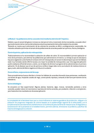 c) Reducir las poblaciones de los caracoles intermediarios del ciclo de F. hepatica. 
Debido a que el caracol del género Limnaea es vital para el ciclo y transmisión de los trematodes, se puede inferir 
que la eliminación de los mismos del ambiente evitaría la presentación de la enfermedad en los animales. 
Teniendo en cuenta que la eliminación de las colonias de caracoles es difícil y ecológicamente cuestionable, los 
métodos utilizados que limitan el tamaño de las poblaciones de caracoles pueden ser químicos, físicos y biológicos. 
Control químico, aplicación de molusquicidas 
Tradicionalmente se ha recomendado la utilización de sulfato de cobre. Es recomendable la primera aplicación al 
inicio de la primavera, para eliminar las poblaciones que sobrevivieron al invierno. La ventaja es que en esta época 
hay poca vegetación y esto facilita el contacto entre el molusquicida y el caracol; la desventaja es que aún los hábitats 
están muy húmedos siendo difícil el acceso y es mayor la cantidad de molusquicida a usar. Una segunda aplicación 
podría realizarse al final del verano u otoño, con el objeto de eliminar la progenie de los sobrevivientes a la primera 
aplicación. Es de destacar que el uso de químicos conlleva riesgos tales como acumulación de residuos tóxicos en 
agua y suelo, además del efecto negativo en la fauna circundante. 
Control físico, mejoramiento del drenaje 
Estos procedimientos buscan distribuir o limitar los hábitats de caracoles drenando áreas pantanosas, canalizando 
corrientes de agua, limpiando canales de riego, construyendo represas y evitando el derrame permanente de los 
bebederos. 
Control biológico 
Se encuentra en fase experimental. Algunas plantas, bacterias, algas, moscas, nematodes parásitos y otros 
caracoles, pueden reducir el crecimiento y reproducción de los caracoles, por predación, infección o competición, 
pero hasta ahora los resultados son de escasa aplicación. 
99 
Area de Parasitología 
Facultad de Ciencias Veterinarias 
UNCPBA TANDIL 
La complejidad de la fasciolosis hace que su control eficiente en sistemas ganaderos de producción, obliguen a la 
utilización de programas integrados de control basados en la epidemiología regional de la enfermedad y en la 
complementación de tratamientos antihelmínticos con la oferta de pasturas libres de metacercarias. El diagnóstico y 
caracterización de la parasitosis en el establecimiento, permitirá además, dimensionar el problema y planificar las 
mejores estrategias para su solución. 
 