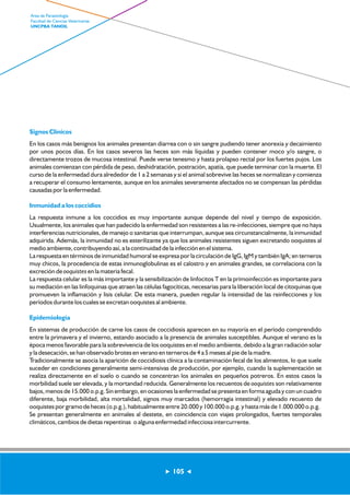 Signos Clínicos 
En los casos más benignos los animales presentan diarrea con o sin sangre pudiendo tener anorexia y decaimiento 
por unos pocos días. En los casos severos las heces son más líquidas y pueden contener moco y/o sangre, o 
directamente trozos de mucosa intestinal. Puede verse tenesmo y hasta prolapso rectal por los fuertes pujos. Los 
animales comienzan con pérdida de peso, deshidratación, postración, apatía, que puede terminar con la muerte. El 
curso de la enfermedad dura alrededor de 1 a 2 semanas y si el animal sobrevive las heces se normalizan y comienza 
a recuperar el consumo lentamente, aunque en los animales severamente afectados no se compensan las pérdidas 
causadas por la enfermedad. 
Inmunidad a los coccidios 
La respuesta inmune a los coccidios es muy importante aunque depende del nivel y tiempo de exposición. 
Usualmente, los animales que han padecido la enfermedad son resistentes a las re-infecciones, siempre que no haya 
interferencias nutricionales, de manejo o sanitarias que interrumpan, aunque sea circunstancialmente, la inmunidad 
adquirida. Además, la inmunidad no es esterilizante ya que los animales resistentes siguen excretando ooquistes al 
medio ambiente, contribuyendo así, a la continuidad de la infección en el sistema. 
La respuesta en términos de inmunidad humoral se expresa por la circulación de IgG, IgM y también IgA; en terneros 
muy chicos, la procedencia de estas inmunoglobulinas es el calostro y en animales grandes, se correlaciona con la 
excreción de ooquistes en la materia fecal. 
La respuesta celular es la más importante y la sensibilización de linfocitos T en la primoinfección es importante para 
su mediación en las linfoquinas que atraen las células fagocíticas, necesarias para la liberación local de citoquinas que 
promueven la inflamación y lisis celular. De esta manera, pueden regular la intensidad de las reinfecciones y los 
períodos durante los cuales se excretan ooquistes al ambiente. 
Epidemiología 
En sistemas de producción de carne los casos de coccidiosis aparecen en su mayoría en el período comprendido 
entre la primavera y el invierno, estando asociado a la presencia de animales susceptibles. Aunque el verano es la 
época menos favorable para la sobrevivencia de los ooquistes en el medio ambiente, debido a la gran radiación solar 
y la desecación, se han observado brotes en verano en terneros de 4 a 5 meses al pie de la madre. 
Tradicionalmente se asocia la aparición de coccidiosis clínica a la contaminación fecal de los alimentos, lo que suele 
suceder en condiciones generalmente semi-intensivas de producción, por ejemplo, cuando la suplementación se 
realiza directamente en el suelo o cuando se concentran los animales en pequeños potreros. En estos casos la 
morbilidad suele ser elevada, y la mortandad reducida. Generalmente los recuentos de ooquistes son relativamente 
bajos, menos de 15.000 o.p.g. Sin embargo, en ocasiones la enfermedad se presenta en forma aguda y con un cuadro 
diferente, baja morbilidad, alta mortalidad, signos muy marcados (hemorragia intestinal) y elevado recuento de 
ooquistes por gramo de heces (o.p.g.), habitualmente entre 20.000 y 100.000 o.p.g. y hasta más de 1.000.000 o.p.g. 
Se presentan generalmente en animales al destete, en coincidencia con viajes prolongados, fuertes temporales 
climáticos, cambios de dietas repentinas o alguna enfermedad infecciosa intercurrente. 
105 
Area de Parasitología 
Facultad de Ciencias Veterinarias 
UNCPBA TANDIL 
 