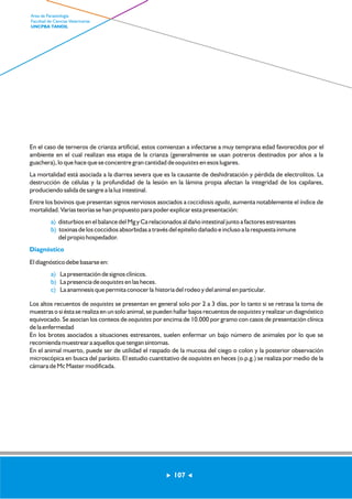 En el caso de terneros de crianza artificial, estos comienzan a infectarse a muy temprana edad favorecidos por el 
ambiente en el cual realizan esa etapa de la crianza (generalmente se usan potreros destinados por años a la 
guachera), lo que hace que se concentre gran cantidad de ooquistes en esos lugares. 
La mortalidad está asociada a la diarrea severa que es la causante de deshidratación y pérdida de electrolitos. La 
destrucción de células y la profundidad de la lesión en la lámina propia afectan la integridad de los capilares, 
produciendo salida de sangre a la luz intestinal. 
Entre los bovinos que presentan signos nerviosos asociados a coccidiosis aguda, aumenta notablemente el índice de 
mortalidad. Varias teorías se han propuesto para poder explicar esta presentación: 
disturbios en el balance del Mg y Ca relacionados al daño intestinal junto a factores estresantes 
toxinas de los coccidios absorbidas a través del epitelio dañado e incluso a la respuesta inmune 
del propio hospedador. 
a) 
b) 
Diagnóstico 
El diagnóstico debe basarse en: 
La presentación de signos clínicos. 
La presencia de ooquistes en las heces. 
La anamnesis que permita conocer la historia del rodeo y del animal en particular. 
a) 
b) 
c) 
Los altos recuentos de ooquistes se presentan en general solo por 2 a 3 días, por lo tanto si se retrasa la toma de 
muestras o si ésta se realiza en un solo animal, se pueden hallar bajos recuentos de ooquistes y realizar un diagnóstico 
equivocado. Se asocian los conteos de ooquistes por encima de 10.000 por gramo con casos de presentación clínica 
de la enfermedad 
En los brotes asociados a situaciones estresantes, suelen enfermar un bajo número de animales por lo que se 
recomienda muestrear a aquellos que tengan síntomas. 
En el animal muerto, puede ser de utilidad el raspado de la mucosa del ciego o colon y la posterior observación 
microscópica en busca del parásito. El estudio cuantitativo de ooquistes en heces (o.p.g.) se realiza por medio de la 
cámara de Mc Master modificada. 
107 
Area de Parasitología 
Facultad de Ciencias Veterinarias 
UNCPBA TANDIL 
 