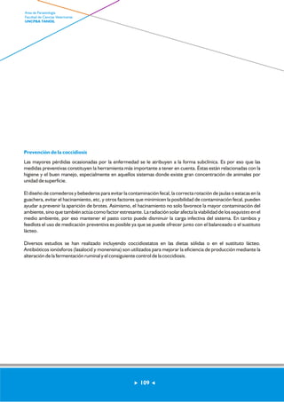 Prevención de la coccidiosis 
Las mayores pérdidas ocasionadas por la enfermedad se le atribuyen a la forma subclínica. Es por eso que las 
medidas preventivas constituyen la herramienta más importante a tener en cuenta. Éstas están relacionadas con la 
higiene y el buen manejo, especialmente en aquellos sistemas donde existe gran concentración de animales por 
unidad de superficie. 
El diseño de comederos y bebederos para evitar la contaminación fecal, la correcta rotación de jaulas o estacas en la 
guachera, evitar el hacinamiento, etc, y otros factores que minimicen la posibilidad de contaminación fecal, pueden 
ayudar a prevenir la aparición de brotes. Asimismo, el hacinamiento no solo favorece la mayor contaminación del 
ambiente, sino que también actúa como factor estresante. La radiación solar afecta la viabilidad de los ooquistes en el 
medio ambiente, por eso mantener el pasto corto puede disminuir la carga infectiva del sistema. En tambos y 
feedlots el uso de medicación preventiva es posible ya que se puede ofrecer junto con el balanceado o el sustituto 
lácteo. 
Diversos estudios se han realizado incluyendo coccidiostatos en las dietas sólidas o en el sustituto lácteo. 
Antibióticos ionósforos (lasalocid y monensina) son utilizados para mejorar la eficiencia de producción mediante la 
alteración de la fermentación ruminal y el consiguiente control de la coccidiosis. 
109 
Area de Parasitología 
Facultad de Ciencias Veterinarias 
UNCPBA TANDIL 
 