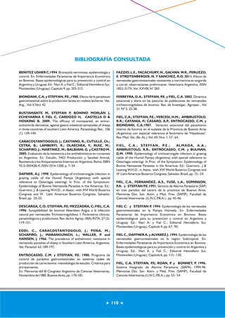 BIBLIOGRAFÍA CONSULTADA 
110 
BENITEZ USHER C.1994. Bronquitis verminosa: epidemiología y 
control. En: Enfermedades Parasitarias de Importancia Económica 
en Bovinos: Bases epidemiológicas para su prevención y control en 
Argentina y Uruguay. Ed.: Nari A. y Fiel C.; Editorial Hemisferio Sur, 
Montevideo (Uruguay), Capítulo 9, pp. 203-212. 
BIONDANI, C.A. y STEFFAN, P.E.,1988. Efecto de la parasitosis 
gastrointestinal sobre la producción láctea en rodeos lecheros. Vet. 
Arg., Vol.V, Nro. 42 
BUSTAMANTE M, STEFFAN P, BONINO MORLÁN J, 
ECHEVARRIA F, FIEL C, CARDOZO H, CASTELLS D & 
HOSKING B. 2009. The efficacy of monepantel, an amino-acetonitrile 
derivative, against gastro-intestinal nematodes of sheep 
in three countries of southern Latin America. Parasitology Res., 106 
(1): 139-144. 
CARACOSTANTOGOLO, J.; CASTAÑO, R.; CUTULLÉ, Ch.; 
CETRÁ, B.; LAMBERTI, R.; OLAECHEA, F.; RUIZ, M.; 
SCHAPIRO, J.; MARTINEZ, M.; BALBIANI, G. y CASTRO M. 
2005. Evaluación de la resistencia a los antihelmínticos en rumiantes 
en Argentina. En: Estudio, FAO Producción y Sanidad Animal, 
Resistencia a los Antiparasitarios Internos en Argentina, Roma, ISBN 
92-5-305428-X, ISSN 1014-1200, p. 7- 34. 
DAFNER, A.J. 1990. Epidemiology of trichostrongyle infection in 
grazing cattle of the Humid Pampa (Argentina) with special 
reference to Ostertagia ostertagi. In Proc. of the Symposium: 
Epidemiology of Bovine Nematode Parasites in the Americas. Ed.: 
Guerrero, J. & Leaning W.H.D., in Assoc. with XVI World Buiatrics 
Congress and VI Latin American Buiatrics Congress, Salvador, 
Brasil, pp. 25-32. 
DESCARGA, C.O; STEFFAN, P.E; MEZZADRA, C; FIEL, C.A. 
1996. Suceptibilidad de bovinos Aberdeen Angus a la infección 
natural por nematodes Trichostrongylideos. I. Parámetros clínicos, 
parasitológicos y productivos. Rev. de Inv. Agrop. (RIA) INTA, 27 (2): 
119-131. 
EDDI, C., CARACOSTANTOGOLO, J.; PEÑA, M.; 
SCHAPIRO, J.; MARANGUNICH, L.; WALLER, P. and 
HANSEN, J. 1966. The prevalence of anthelmintic resistance in 
nematodo parasites of sheep in Southern Latin America: Argentina. 
Vet. Parasitol. 62: 189-197. 
ENTROCASSO, C.M. y STEFFAN, P.E. 1980. Programa de 
control de parásitos gastrointestinales en sistemas reales de 
producción de carne bovina: metodología de estudio. Criterios para 
el tratamiento. 
En: Memorias del III Congreso Argentino de Ciencias Veterinarias, 
Noviembre de 1980, Buenos Aires, pp. 170-181. 
FAZZIO, L.E., YACACHURY, N., GALVAN, W.R., PERUZZO, 
E. STREITENBERGER, N. Y SANCHEZ, R.O. 2011. Efecto de 
nematodes gastrointestinales resistentes a ivermectina en engorde 
a corral: observaciones preliminares. Veterinaria Argentina, ISSN 
1852-317X, Vol. XXVIII, N° 283. 
FERREYRA, D.A., STEFFAN, P.E. y FIEL, C.A. 2002. Dinámica 
estacional y diaria en las pasturas de poblaciones de nematodes 
trichostrongylideos de bovinos. Rev. de Investigac. Agropec., Vol 
31, Nº 2, 25-38. 
FIEL, C.A.; STEFFAN, P.E.; VERCESI, H.M.; AMBRUSTOLO, 
R.R.; CATANIA, P.; CASARO, A.P.; ENTROCASSO, C.M. y 
BIONDANI, C.A.1987. Variación estacional del parasitismo 
interno de bovinos en el sudeste de la Provincia de Buenos Aires 
(Argentina) con especial referencia al fenómeno de "Hipobiosis". 
Rev. Med. Vet. (Bs. As.), Vol. 69, Nro. 1: 57 - 64. 
FIEL, C.A. ; STEFFAN, P.E. ; ALMADA, A.A. ; 
AMBRUSTOLO, R.R.; ENTROCASSO, C.M. y BULMAN, 
G.M. 1990. Epidemiology of trichostrongyle infection in grazing 
cattle of the Humid Pampa (Argentina) with special reference to 
Ostertagia ostertagi. In Proc. of the Symposium: Epidemiology of 
Bovine Nematode Parasites in the Americas. Ed.: Guerrero, .J & 
Leaning W.H.D., in Assoc. with XVI World Buiatrics Congress and 
VI Latin American Buiatrics Congress, Salvador, Brasil, pp. 15 - 24. 
FIEL, C.A., FERNANDEZ, A.S., FUSE, L.A., SOMINSON, 
P.A. y STEFFAN P.E.1991. Servicio de Alarma Parasitaria (SAP) 
en tres partidos del centro de la provincia de Buenos Aires. 
Memorias Dto. San. Anim. y Med. Prev. (SAMP), Facultad de 
Ciencias Veterinarias (U.N.C.P.B.A.), pp. 45-46. 
FIEL C. y STEFFAN P. 1994. Epidemiología de los nematodes 
gastrointestinales en la Pampa Húmeda. En: Enfermedades 
Parasitarias de Importancia Económica en Bovinos: Bases 
epidemiológicas para su prevención y control en Argentina y 
Uruguay. Ed.: Nari A. y Fiel C.; Editorial Hemisferio Sur, 
Montevideo (Uruguay), Capítulo 4, pp. 67 - 94. 
FIEL C., DAFFNER A. y ALVAREZ J. 1994. Epidemiología de los 
nematodes gastrointestinales en la región Subtropical. En: 
Enfermedades Parasitarias de Importancia Económica en Bovinos: 
Bases epidemiológicas para su prevención y control en Argentina y 
Uruguay. Ed.: Nari A. y Fiel C.; Editorial Hemisferio Sur, 
Montevideo (Uruguay), Capítulo 6, pp. 115 - 130. 
FIEL, C.A; STEFFAN, P.E; ROÁN, P. y BONNET, P. 1996. 
Sistema Integrado de Alarma Parasitaria (SIAPA) 1994-96. 
Memorias Dto. San. Anim. y Med. Prev. (SAMP), Facultad de 
Ciencias Veterinarias (U.N.C.P.B.A.), pp. 53 - 54. 
 
