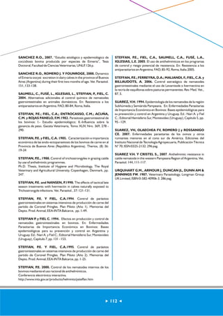 112 
SANCHEZ R.O., 2007. “Estudio etiológico y epidemiológico de 
coccidiosis bovina producida por especies de Eimeria”, Tesis 
Doctoral, Facultad de Ciencias Veterinarias, UNLP, 126 p. 
SANCHEZ R.O., ROMERO J. Y FOUNROGE, 2008. Dynamics 
of Eimeria oocyst excretion in dairy calves in the province of Buenos 
Aires (Argentina) during their first two months of age. Vet. Parasitol. 
151, 133-138. 
SAUMELL, C., FUSÉ, L., IGLESIAS, L., STEFFAN, P., FIEL, C. 
2004. Alternativas adicionales al control químico de nematodes 
gastrointestinales en animales domésticos. En: Resistencia a los 
antiparasitarios en Argentina. FAO, 80-84, Roma, Italia. 
STEFFAN, P.E.; FIEL, C.A.; ENTROCASSO, C.M.; ACUÑA, 
C.M. y ROJAS PANELO, F.M.1982. Parasitosis gastrointestinal de 
los bovinos: I.- Estudio epidemiológico; II.-Influencia sobre la 
ganancia de peso. Gaceta Veterinaria, Tomo XLIV, Nro. 369, 278 - 
290. 
STEFFAN, P.E. y FIEL, C.A. 1985. Caracterización e importancia 
económica de las endo-ectoparasitosis de los bovinos de carne en al 
Provincia de Buenos Aires (República Argentina). Therios, (8) 36: 
19-34 
STEFFAN, P.E., 1988. Control of trichostrongyles in grazing cattle 
by use of anthelmintic programmes. 
Ph.D. Thesis, Institute of Hygiene and Microbiology, The Royal 
Veterinary and Agricultural University, Copenhagen, Denmark, pp. 
247. 
STEFFAN, P.E. and NANSEN, P.1990. The effects of tactical late 
season treatments with Ivermectin in calves naturally exposed to 
Trichostrongyle infections. Vet. Parasitol., 37: 121-131. 
STEFFAN, P.E. Y FIEL, C.A.1994. Control de parásitos 
gastrointestinales en sistemas intensivos de producción de carne del 
partido de Coronel Pringles. Plan Piloto (Año 1). Memorias del 
Depto. Prod. Animal, EEA-INTA Balcarce, pp. 1-49. 
STEFFAN P. y FIEL C. 1994. Efectos en producción y control de 
nematodes gastrointestinales en bovinos. En: Enfermedades 
Parasitarias de Importancia Económica en Bovinos: Bases 
epidemiológicas para su prevención y control en Argentina y 
Uruguay. Ed.: Nari A. y Fiel C.; Editorial Hemisferio Sur, Montevideo 
(Uruguay), Capítulo 7, pp. 131 - 153. 
STEFFAN, P.E. Y FIEL, C.A.1995. Control de parásitos 
gastrointestinales en sistemas intensivos de producción de carne del 
partido de Coronel Pringles. Plan Piloto (Año 2). Memorias del 
Depto. Prod. Animal, EEA-INTA Balcarce, pp. 1-25. 
STEFFAN, P.E. 2000. Control de los nematodes internos de los 
bovinos mediante el uso racional de antihelmínticos. 
Conferencia electrónica interactiva. 
http://www.inta.gov.ar/producto/helminto/psteffan.htm 
STEFFAN, P.E., FIEL, C.A., SAUMELL, C.A., FUSÉ, L.A., 
IGLESIAS, L.E. 2005. El uso de antihelmínticos en los programas 
de control y riesgo potencial de resistencia. En: Resistencia a los 
antiparasitarios en Argentina. FAO, 85-92, Roma, Italia.2005. 
STEFFAN, P.E.; FERREYRA, D.A.; MALIANDI, F.; FIEL, C.A. y 
BILLAUDOTS, A. 2006. Control estratégico de nematodes 
gastrointestinales mediante el uso de Levamisole o Ivermectina en 
la recría de vaquillonas sobre pasturas permanentes. Rev. Med. Vet., 
87, 5. 
SUAREZ, V.H. 1994. Epidemiología de los nematodes de la región 
Subhúmeda y Semiárida Pampeana. En: Enfermedades Parasitarias 
de Importancia Económica en Bovinos: Bases epidemiológicas para 
su prevención y control en Argentina y Uruguay. Ed.: Nari A. y Fiel 
C.; Editorial Hemisferio Sur, Montevideo (Uruguay), Capítulo 5, pp. 
95 - 129. 
SUAREZ, VH, OLAECHEA FV, ROMERO J y ROSSANIGO 
CE. 2007. Enfermedades parasitarias de los ovinos y otros 
rumiantes menores en el cono sur de América. Ediciones del 
Instituto Nacional de Tecnología Agropecuaria, Publicación Técnica 
N° 70, ISSN 0325-2132. 296 pag. 
SUAREZ V.H. Y CRISTEL S., 2007. Anthelmintic resistance in 
cattle nematode in the western Pampeana Region of Argentina, Vet. 
Parasitol. 144, 111-117. 
URQUHART G.M., ARMOUR J, DUNCAN JL, DUNN AM & 
JENNINGS FW. 1987. Veterinary Parasitology, Longman Group 
UK Limited, ISBN 0-582-40906-3. 286 pag. 
