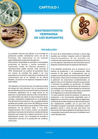 CAPÍTULO I 
GASTROENTERITIS 
VERMINOSA 
DE LOS RUMIANTES 
Introducción 
Los parásitos internos que afectan a los animales en 
producción pueden considerarse como una de las 
limitantes más importantes en los sistemas 
desarrollados bajo condiciones de pastoreo. 
Clínicamente, las pérdidas se asociaban a mortandades 
producidas en bovinos y ovinos sometidos a 
importantes niveles de infección parasitaria, y 
estimativamente podían alcanzar cifras cercanas al 
10%. Actualmente, los cuadros de parasitosis clínica 
con muerte de animales han pasado a ser muy 
esporádicos en virtud de la importante transferencia de 
conocimientos que se ha realizado en las últimas 
décadas y el avance en los aspectos terapéuticos de la 
enfermedad. 
No obstante y en función de que, los sistemas actuales 
de manejo son más intensivos -con un aumento en el 
aprovechamiento de los recursos forrajeros a través del 
incremento significativo de la carga animal en los 
pastoreos- las parasitosis internas se han convertido en 
una enfermedad que afecta la salud productiva de los 
animales, impactando notablemente en la rentabilidad 
final del sistema de producción. Así, es posible detectar 
pérdidas que pueden variar entre 20 y 80 kg por animal 
durante la invernada de bovinos sometidos a infecciones 
parasitarias de las pasturas bajas o muy altas, 
respectivamente. De la misma manera, se presentan 
pérdidas en la producción de leche en tambos donde los 
pastoreos son la base de la cadena nutricional, y en las 
explotaciones ovinas, con mortandad de animales e 
importantes mermas en la producción de corderos, 
carne y lana. 
El curso de la enfermedad en bovinos y ovinos deja 
secuelas que también impactan sobre el desarrollo 
músculo-esquelético de los animales con 
consecuencias importantes en el rendimiento de la res 
y en los aspectos reproductivos de las hembras que se 
disponen anualmente para la reposición del sistema. 
A las pérdidas económicas que se producen en el 
sistema de producción y sus consecuencias, debe 
sumarse el alto gasto en antiparasitarios que se 
emplean anualmente para el control de la enfermedad. 
En la práctica, dicho control se basa principalmente en 
la aplicación de tratamientos complementados, en 
algunos casos, con la utilización de pasturas que ayudan 
a minimizar las pérdidas en producción. El notable 
avance y consolidación del fenómeno de resistencia a 
los antiparasitarios en la última década ha introducido 
otra variable muy importante que influye seriamente 
en el diagnóstico y control de la enfermedad. 
En este escenario donde los parásitos, el sistema de 
producción y las herramientas disponibles para el 
diagnóstico y control son los principales protagonistas, 
los efectos de la enfermedad en el mencionado sistema 
son ampliamente variables, por lo que sería casi 
infundado transpolar situaciones individuales a toda la 
ganadería bovina y ovina del país para hacer una 
estimación del impacto global de los parásitos internos 
comparable a las proyecciones que se realizaban tres o 
cuatro décadas atrás. 
11 
 