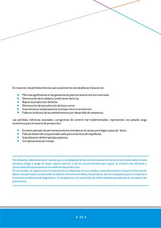 En resumen, las pérdidas directas que ocasionan los nematodes se traducen en: 
Mermas significativas en las ganancias de peso durante la recría e invernada. 
? Disminución de la calidad y rendimiento de la res. 
? Baja en la producción de leche. 
? Disminución de la producción de lana y carne. 
? Inversiones en antiparasitarios con bajo retorno económico. 
? Fallas en la eficacia de los antihelmínticos por desarrollo de resistencia. 
Las pérdidas indirectas asociadas a programas de control mal implementados, representan una pesada carga 
económica para el sistema de producción: 
Excesivo período de permanencia de los animales en el campo para llegar a peso de faena. 
Falta de desarrollo corporal adecuado para el servicio de vaquillonas. 
Subutilización del forraje bajo pastoreo. 
Complicaciones de manejo. 
No obstante, debe tenerse en cuenta que la complejidad de las interacciones entre los actores involucrados en esta 
temática obliga y exige el mayor aporte técnico y de los conocimientos para lograr el control más eficiente y 
sustentable de los parásitos en los sistemas de producción. 
En tal sentido, el espacio para la intervención profesional es muy amplio y este documento incluye la información 
básica necesaria para comprender la relación entre los animales y los parásitos, así como las pautas para incorporar a 
la práctica profesional el diagnóstico, la terapéutica y el control de las enfermedades parasitarias en el sistema de 
producción. 
12 
 