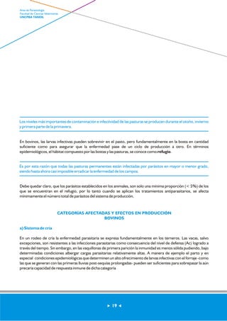 Los niveles más importantes de contaminación e infectividad de las pasturas se producen durante el otoño, invierno 
y primera parte de la primavera. 
En bovinos, las larvas infectivas pueden sobrevivir en el pasto, pero fundamentalmente en la bosta en cantidad 
suficiente como para asegurar que la enfermedad pase de un ciclo de producción a otro. En términos 
epidemiológicos, el hábitat compuesto por las bostas y las pasturas, se conoce como refugio. 
Es por esta razón que todas las pasturas permanentes están infectadas por parásitos en mayor o menor grado, 
siendo hasta ahora casi imposible erradicar la enfermedad de los campos. 
Debe quedar claro, que los parásitos establecidos en los animales, son solo una mínima proporción (< 5%) de los 
que se encuentran en el refugio, por lo tanto cuando se aplican los tratamientos antiparasitarios, se afecta 
mínimamente el número total de parásitos del sistema de producción. 
CATEGORÍAS AFECTADAS Y EFECTOS EN PRODUCCIÓN 
BOVINOS 
a) Sistema de cría 
En un rodeo de cría la enfermedad parasitaria se expresa fundamentalmente en los terneros. Las vacas, salvo 
excepciones, son resistentes a las infecciones parasitarias como consecuencia del nivel de defensa (Ac) logrado a 
través del tiempo. Sin embargo, en las vaquillonas de primera parición la inmunidad es menos sólida pudiendo, bajo 
determinadas condiciones albergar cargas parasitarias relativamente altas. A manera de ejemplo el parto y en 
especial condiciones epidemiológicas que determinen un alto ofrecimiento de larvas infectivas con el forraje -como 
las que se generan con las primeras lluvias post-sequías prolongadas- pueden ser suficientes para sobrepasar la aún 
precaria capacidad de respuesta inmune de dicha categoría 
19 
Area de Parasitología 
Facultad de Ciencias Veterinarias 
UNCPBA TANDIL 
 