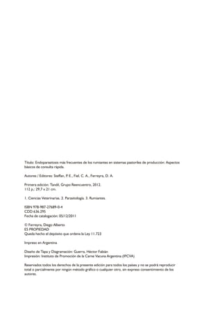 Título: Endoparasitosis más frecuentes de los rumiantes en sistemas pastoriles de producción: Aspectos 
básicos de consulta rápida. 
Autores / Editores: Steffan, P. E., Fiel, C. A., Ferreyra, D. A. 
Primera edición: Tandil, Grupo Reencuentro, 2012. 
112 p,: 29,7 x 21 cm. 
1. Ciencias Veterinarias. 2. Parasitología. 3. Rumiantes. 
ISBN 978-987-27689-0-4 
CDD 636.295 
Fecha de catalogación: 05/12/2011 
© Ferreyra, Diego Alberto 
ES PROPIEDAD 
Queda hecho el depósito que ordena la Ley 11.723 
Impreso en Argentina 
Diseño de Tapa y Diagramación: Guerra, Héctor Fabián 
Impresión: Instituto de Promoción de la Carne Vacuna Argentina (IPCVA) 
Reservados todos los derechos de la presente edición para todos los países y no se podrá reproducir 
total o parcialmente por ningún método gráfico o cualquier otro, sin expreso consentimiento de los 
autores. 
 